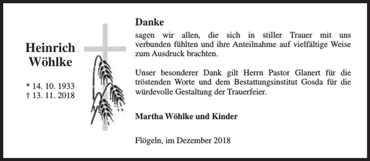 <p>Danke</p><p>Heinrich<br />Wöhlke<br />* 14. 10. 1933<br />† 13. 11. 2018</p><p>sagen wir allen, die sich in stiller Trauer mit uns<br />verbunden fühlten und ihre Anteilnahme auf vielfältige Weise<br />zum Ausdruck brachten.<br />Unser besonderer Dank gilt Herrn Pastor Glanert für die<br />tröstenden Worte und dem Bestattungsinstitut Gosda für die<br />würdevolle Gestaltung der Trauerfeier.<br />Martha Wöhlke und Kinder<br />Flögeln, im Dezember 2018</p>