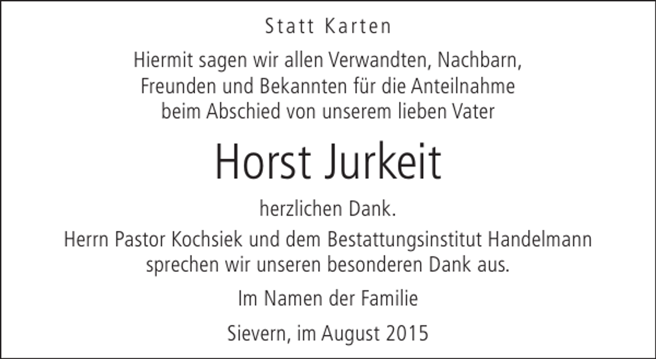 <p>Statt Karten<br />Hiermit sagen wir allen Verwandten, Nachbarn,<br />Freunden und Bekannten für die Anteilnahme<br />beim Abschied von unserem lieben Vater</p><p>Horst Jurkeit</p><p>herzlichen Dank.<br />Herrn Pastor Kochsiek und dem Bestattungsinstitut Handelmann<br />sprechen wir unseren besonderen Dank aus.<br />Im Namen der Familie<br />Sievern, im August 2015</p>