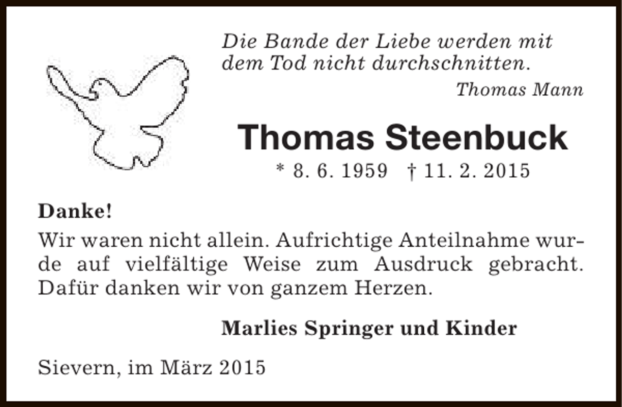 <p>Die Bande der Liebe werden mit<br />dem Tod nicht durchschnitten.<br />Thomas Mann</p><p>Thomas Steenbuck<br />* 8. 6. 1959 † 11. 2. 2015</p><p>Danke!<br />Wir waren nicht allein. Aufrichtige Anteilnahme wurde auf vielfältige Weise zum Ausdruck gebracht.<br />Dafür danken wir von ganzem Herzen.<br />Marlies Springer und Kinder<br />Sievern, im März 2015</p>