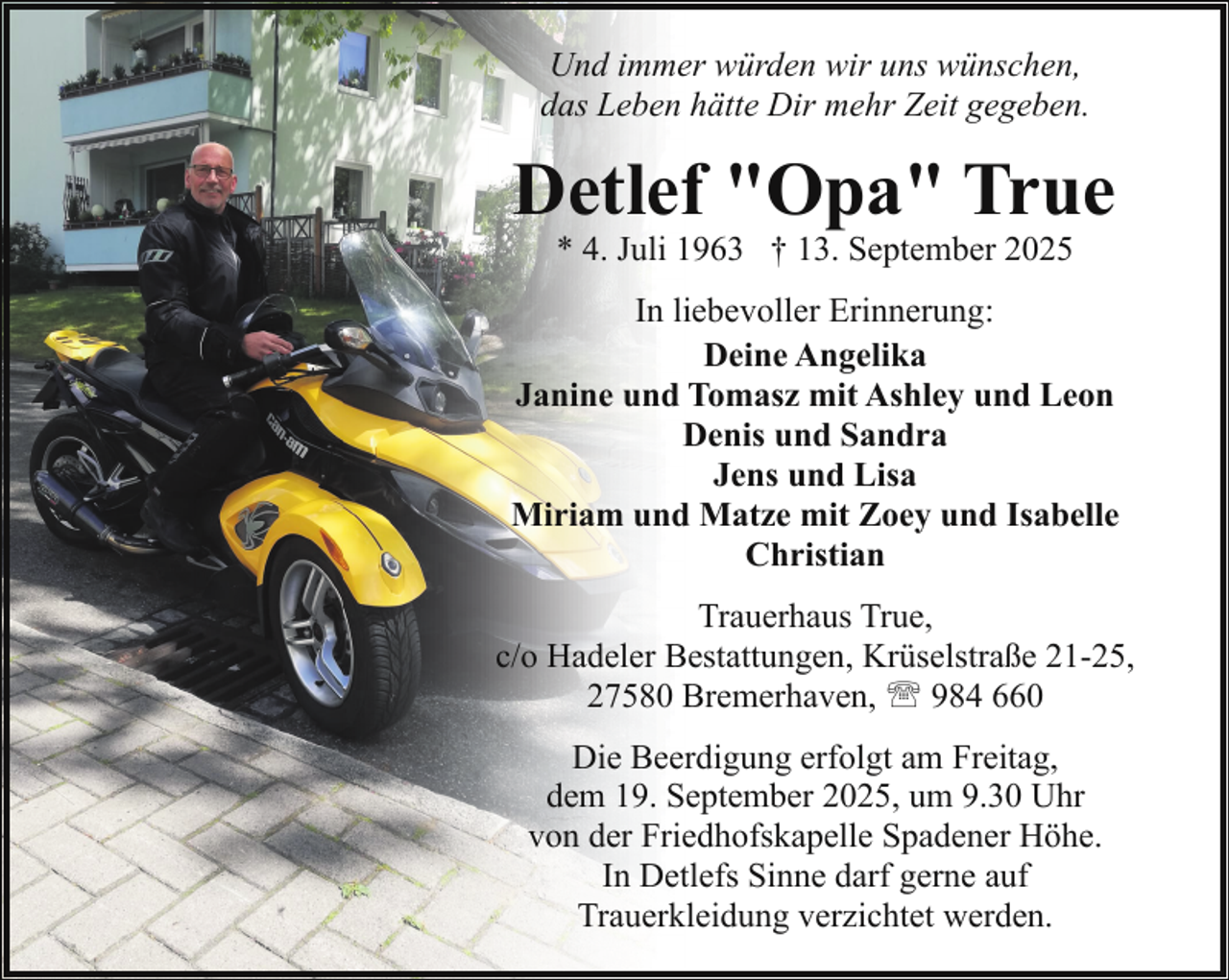 <p>Und immer würden wir uns wünschen,<br />das Leben hätte Dir mehr Zeit gegeben.</p><p>Detlef "Opa" True<br />* 4. Juli 1963 † 13. September 2025</p><p>In liebevoller Erinnerung:<br />Deine Angelika<br />Janine und Tomasz mit Ashley und Leon<br />Denis und Sandra<br />Jens und Lisa<br />Miriam und Matze mit Zoey und Isabelle<br />Christian<br />Trauerhaus True,<br />c/o Hadeler Bestattungen, Krüselstraße 21-25,<br />27580 Bremerhaven, ' 984 660<br />Die Beerdigung erfolgt am Freitag,<br />dem 19. September 2025, um 9.30 Uhr<br />von der Friedhofskapelle Spadener Höhe.<br />In Detlefs Sinne darf gerne auf<br />Trauerkleidung verzichtet werden.</p>