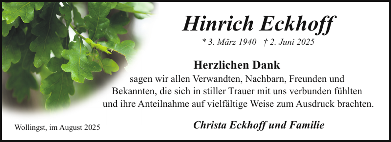 <p>Hinrich Eckhoff<br />* 3. März 1940 † 2. Juni 2025</p><p>Herzlichen Dank</p><p>sagen wir allen Verwandten, Nachbarn, Freunden und<br />Bekannten, die sich in stiller Trauer mit uns verbunden fühlten<br />und ihre Anteilnahme auf vielfältige Weise zum Ausdruck brachten.<br />Wollingst, im August 2025</p><p>Christa Eckhoff und Familie</p>