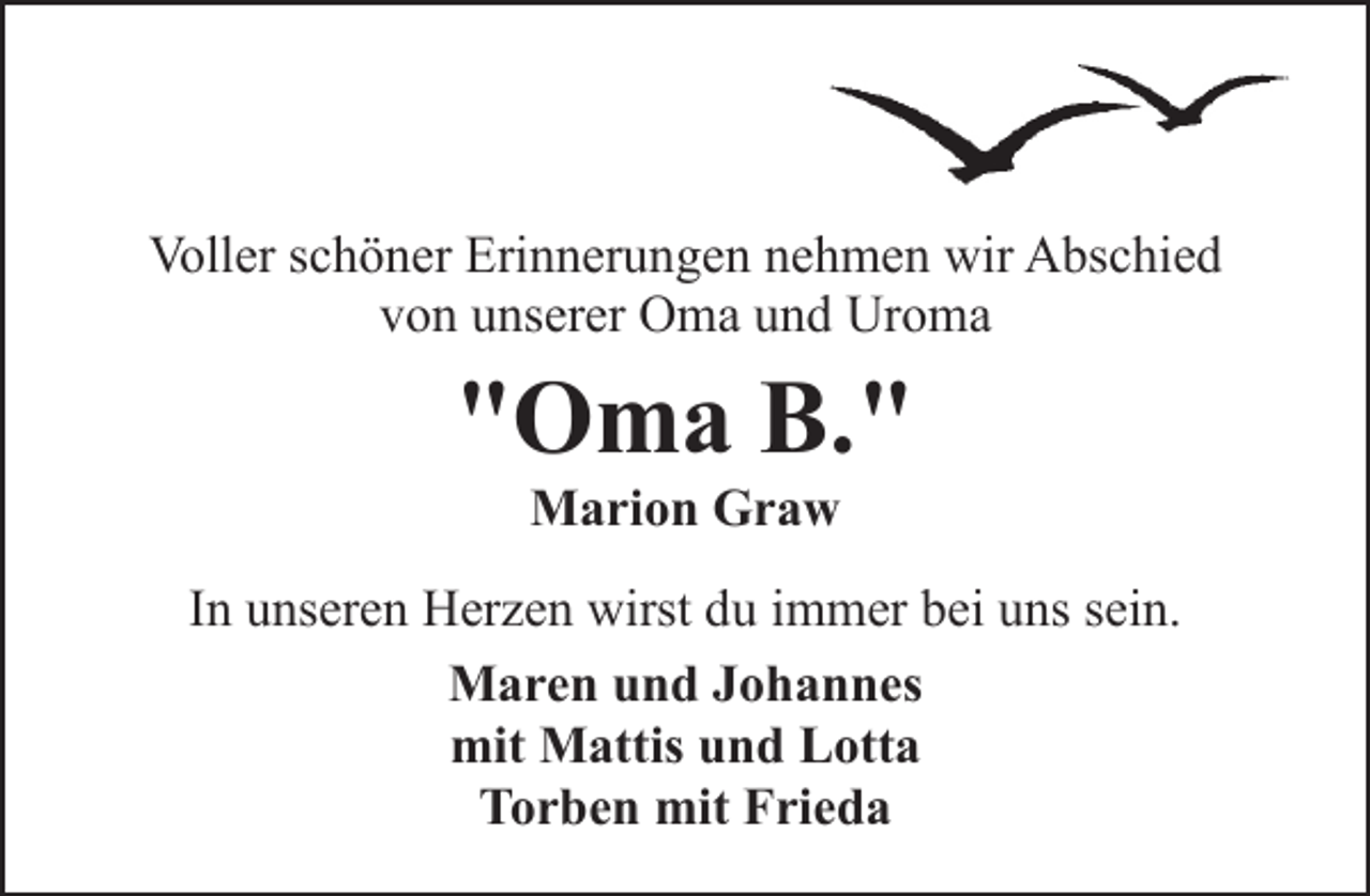 <p>Voller schöner Erinnerungen nehmen wir Abschied<br />von unserer Oma und Uroma</p><p>"Oma B."<br />Marion Graw</p><p>In unseren Herzen wirst du immer bei uns sein.<br />Maren und Johannes<br />mit Mattis und Lotta<br />Torben mit Frieda</p>