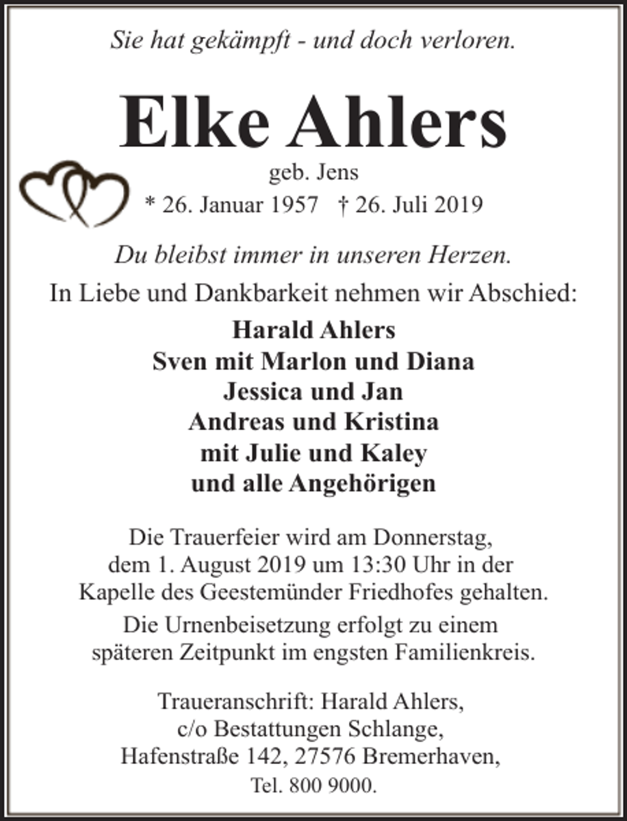 <p>Sie hat gekämpft - und doch verloren.</p><p>Elke Ahlers<br />geb. Jens<br />* 26. Januar 1957 † 26. Juli 2019</p><p>Du bleibst immer in unseren Herzen.<br />In Liebe und Dankbarkeit nehmen wir Abschied:<br />Harald Ahlers<br />Sven mit Marlon und Diana<br />Jessica und Jan<br />Andreas und Kristina<br />mit Julie und Kaley<br />und alle Angehörigen<br />Die Trauerfeier wird am Donnerstag,<br />dem 1. August 2019 um 13:30 Uhr in der<br />Kapelle des Geestemünder Friedhofes gehalten.<br />Die Urnenbeisetzung erfolgt zu einem<br />späteren Zeitpunkt im engsten Familienkreis.<br />Traueranschrift: Harald Ahlers,<br />c/o Bestattungen Schlange,<br />Hafenstraße 142, 27576 Bremerhaven,<br />Tel. 800 9000.</p>