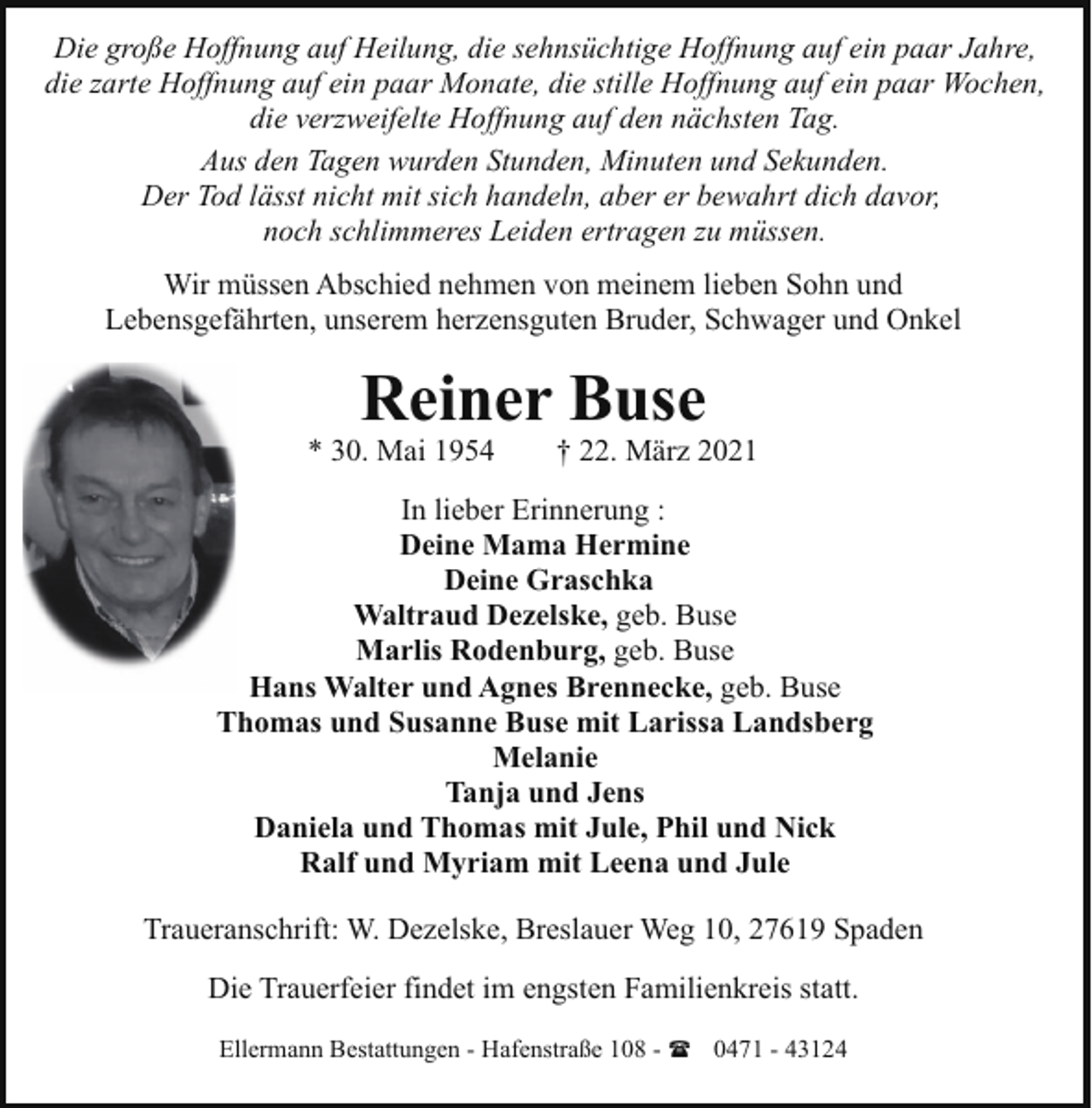 <p>Die große Hoffnung auf Heilung, die sehnsüchtige Hoffnung auf ein paar Jahre,<br />die zarte Hoffnung auf ein paar Monate, die stille Hoffnung auf ein paar Wochen,<br />die verzweifelte Hoffnung auf den nächsten Tag.<br />Aus den Tagen wurden Stunden, Minuten und Sekunden.<br />Der Tod lässt nicht mit sich handeln, aber er bewahrt dich davor,<br />noch schlimmeres Leiden ertragen zu müssen.<br />Wir müssen Abschied nehmen von meinem lieben Sohn und<br />Lebensgefährten, unserem herzensguten Bruder, Schwager und Onkel</p><p>Reiner Buse</p><p>* 30. Mai 1954</p><p>† 22. März 2021</p><p>In lieber Erinnerung :<br />Deine Mama Hermine<br />Deine Graschka<br />Waltraud Dezelske, geb. Buse<br />Marlis Rodenburg, geb. Buse<br />Hans Walter und Agnes Brennecke, geb. Buse<br />Thomas und Susanne Buse mit Larissa Landsberg<br />Melanie<br />Tanja und Jens<br />Daniela und Thomas mit Jule, Phil und Nick<br />Ralf und Myriam mit Leena und Jule<br />Traueranschrift: W. Dezelske, Breslauer Weg 10, 27619 Spaden<br />Die Trauerfeier findet im engsten Familienkreis statt.<br />Ellermann Bestattungen - Hafenstraße 108 - ( 0471 - 43124</p>