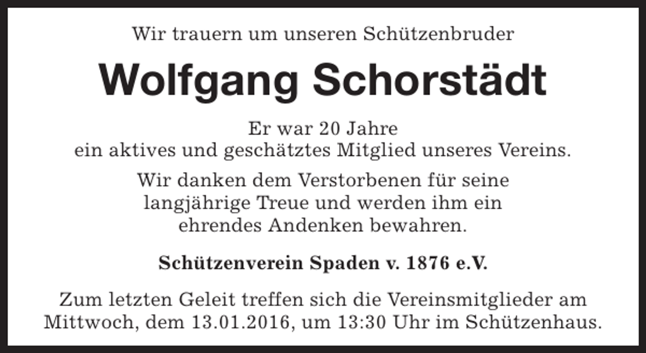 <p>Wir trauern um unseren Schützenbruder</p><p>Wolfgang Schorstädt<br />Er war 20 Jahre<br />ein aktives und geschätztes Mitglied unseres Vereins.<br />Wir danken dem Verstorbenen für seine<br />langjährige Treue und werden ihm ein<br />ehrendes Andenken bewahren.<br />Schützenverein Spaden v. 1876 e.V.<br />Zum letzten Geleit treffen sich die Vereinsmitglieder am<br />Mittwoch, dem 13.01.2016, um 13:30 Uhr im Schützenhaus.</p>