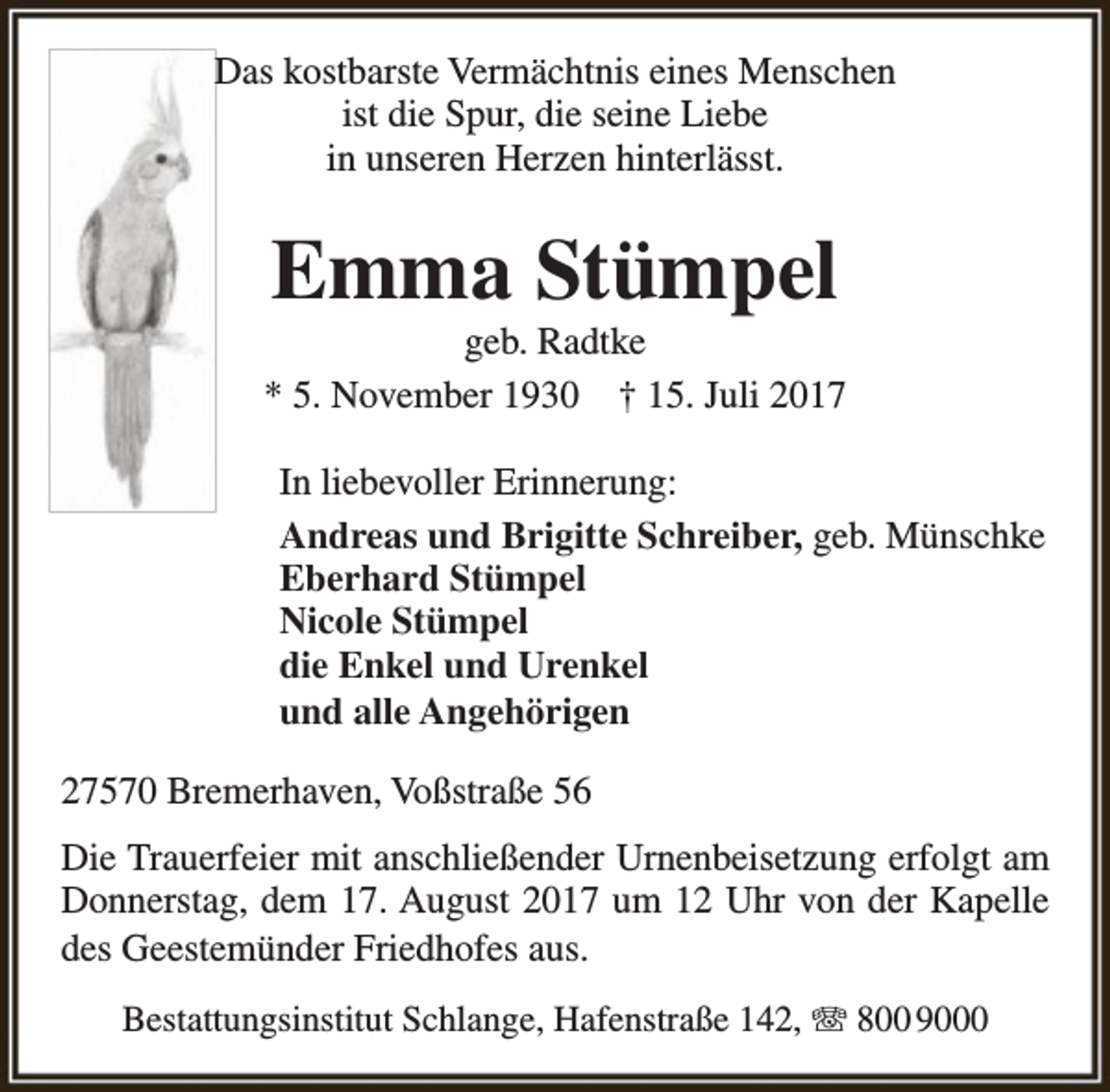 <p>Das kostbarste Vermächtnis eines Menschen<br />ist die Spur, die seine Liebe<br />in unseren Herzen hinterlässt.</p><p>Emma Stümpel</p><p>geb. Radtke<br />* 5. November 1930 † 15. Juli 2017<br />In liebevoller Erinnerung:<br />Andreas und Brigitte Schreiber, geb. Münschke<br />Eberhard Stümpel<br />Nicole Stümpel<br />die Enkel und Urenkel<br />und alle Angehörigen<br />27570 Bremerhaven, Voßstraße 56<br />Die Trauerfeier mit anschließender Urnenbeisetzung erfolgt am<br />Donnerstag, dem 17. August 2017 um 12 Uhr von der Kapelle<br />des Geestemünder Friedhofes aus.<br />Bestattungsinstitut Schlange, Hafenstraße 142, T 800 9000</p>