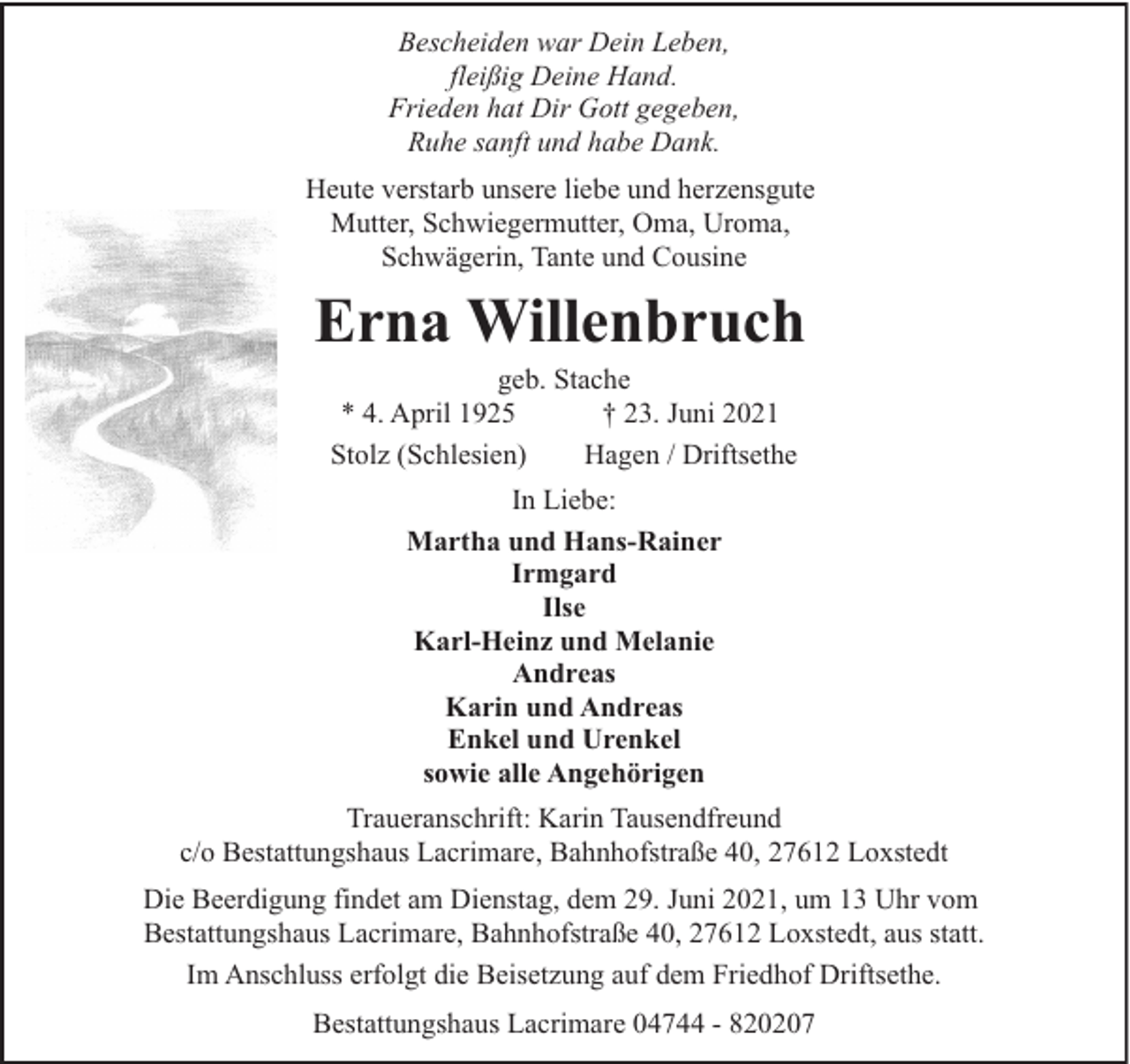 <p>Bescheiden war Dein Leben,<br />fleißig Deine Hand.<br />Frieden hat Dir Gott gegeben,<br />Ruhe sanft und habe Dank.<br />Heute verstarb unsere liebe und herzensgute<br />Mutter, Schwiegermutter, Oma, Uroma,<br />Schwägerin, Tante und Cousine</p><p>Erna Willenbruch<br />geb. Stache<br />* 4. April 1925<br />† 23. Juni 2021<br />Stolz (Schlesien)<br />Hagen / Driftsethe<br />In Liebe:<br />Martha und Hans-Rainer<br />Irmgard<br />Ilse<br />Karl-Heinz und Melanie<br />Andreas<br />Karin und Andreas<br />Enkel und Urenkel<br />sowie alle Angehörigen<br />Traueranschrift: Karin Tausendfreund<br />c/o Bestattungshaus Lacrimare, Bahnhofstraße 40, 27612 Loxstedt<br />Die Beerdigung findet am Dienstag, dem 29. Juni 2021, um 13 Uhr vom<br />Bestattungshaus Lacrimare, Bahnhofstraße 40, 27612 Loxstedt, aus statt.<br />Im Anschluss erfolgt die Beisetzung auf dem Friedhof Driftsethe.<br />Bestattungshaus Lacrimare 04744 - 820207</p>