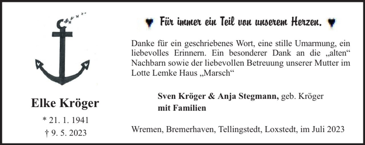 <p>Für immer ein Teil von unserem Herzen.<br />Danke für ein geschriebenes Wort, eine stille Umarmung, ein<br />liebevolles Erinnern. Ein besonderer Dank an die „alten“<br />Nachbarn sowie der liebevollen Betreuung unserer Mutter im<br />Lotte Lemke Haus „Marsch“</p><p>Elke Kröger</p><p>Sven Kröger &amp; Anja Stegmann, geb. Kröger<br />mit Familien</p><p>* 21. 1. 1941<br />† 9. 5. 2023</p><p>Wremen, Bremerhaven, Tellingstedt, Loxstedt, im Juli 2023</p>
