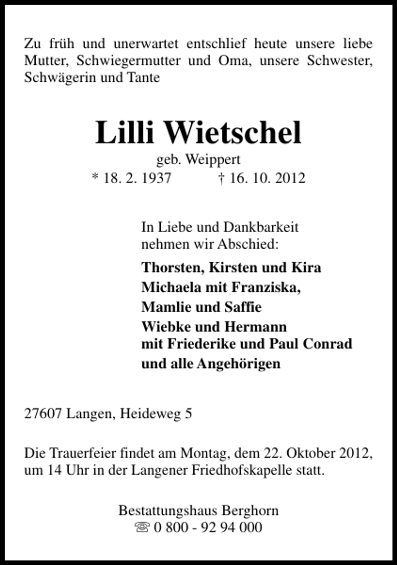 <p>Zu früh und unerwartet entschlief heute unsere liebe<br />Mutter, Schwiegermutter und Oma, unsere Schwester,<br />Schwägerin und Tante</p>
<p>Lilli Wietschel</p>
<p>geb. Weippert<br />* 18. 2. 1937<br />† 16. 10. 2012<br />In Liebe und Dankbarkeit<br />nehmen wir Abschied:<br />Thorsten, Kirsten und Kira<br />Michaela mit Franziska,<br />Mamlie und Saffie<br />Wiebke und Hermann<br />mit Friederike und Paul Conrad<br />und alle Angehörigen<br />27607 Langen, Heideweg 5<br />Die Trauerfeier findet am Montag, dem 22. Oktober 2012,<br />um 14 Uhr in der Langener Friedhofskapelle statt.<br />Bestattungshaus Berghorn<br />s 0 800 - 92 94 000</p>