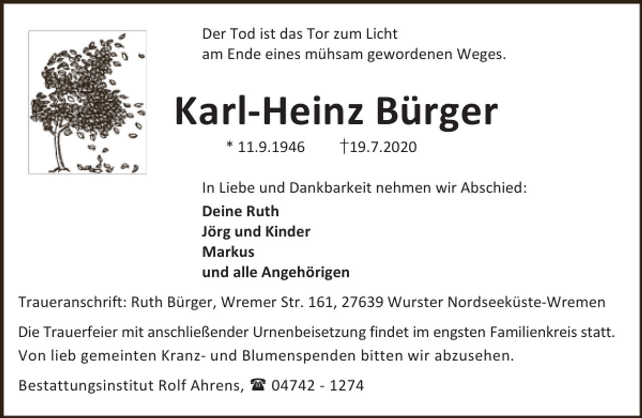 <p>Der Tod ist das Tor zum Licht<br />am Ende eines mühsam gewordenen Weges.</p><p>Karl-Heinz Bürger<br />* 11.9.1946</p><p>†19.7.2020</p><p>In Liebe und Dankbarkeit nehmen wir Abschied:<br />Deine Ruth<br />Jörg und Kinder<br />Markus<br />und alle Angehörigen<br />Traueranschrift: Ruth Bürger, Wremer Str. 161, 27639 Wurster Nordseeküste-Wremen<br />Die Trauerfeier mit anschließender Urnenbeisetzung findet im engsten Familienkreis statt.<br />Von lieb gemeinten Kranz- und Blumenspenden bitten wir abzusehen.<br />Bestattungsinstitut Rolf Ahrens,  04742 - 1274</p>