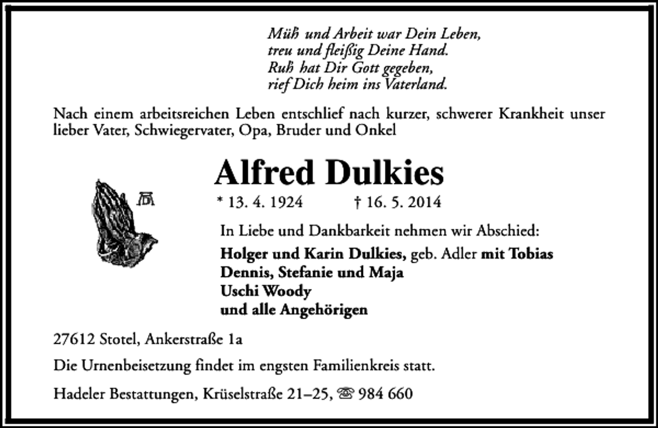 <p>Müh und Arbeit war Dein Leben,<br />’<br />treu und fleißig Deine Hand.<br />Ruh hat Dir Gott gegeben,<br />’<br />rief Dich heim ins Vaterland.<br />Nach einem arbeitsreichen Leben entschlief nach kurzer, schwerer Krankheit unser<br />lieber Vater, Schwiegervater, Opa, Bruder und Onkel</p><p>Alfred Dulkies<br />* 13. 4. 1924</p><p>† 16. 5. 2014</p><p>In Liebe und Dankbarkeit nehmen wir Abschied:<br />Holger und Karin Dulkies, geb. Adler mit Tobias<br />Dennis, Stefanie und Maja<br />Uschi Woody<br />und alle Angehörigen<br />27612 Stotel, Ankerstraße 1a<br />Die Urnenbeisetzung findet im engsten Familienkreis statt.<br />Hadeler Bestattungen, Krüselstraße 21–25, s 984 660</p>