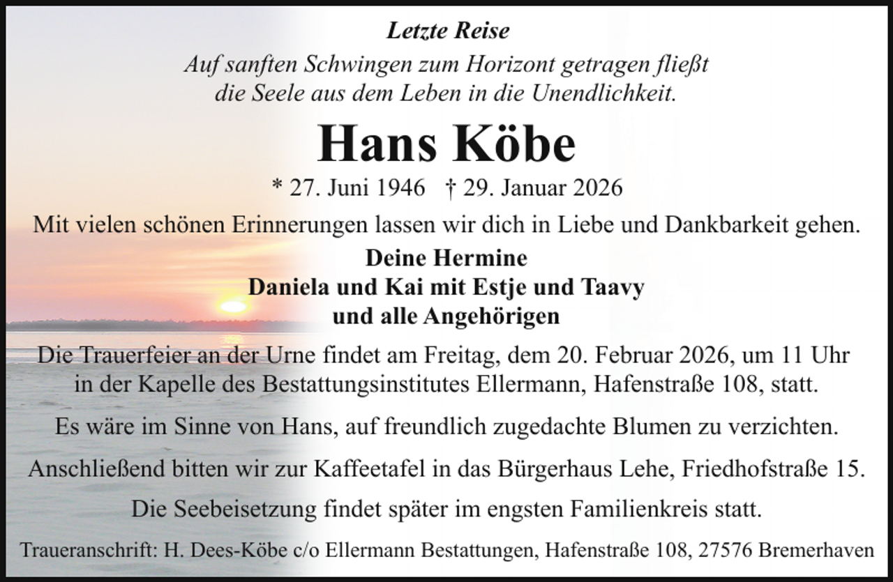 <p>Letzte Reise<br />Auf sanften Schwingen zum Horizont getragen fließt<br />die Seele aus dem Leben in die Unendlichkeit.</p><p>Hans Köbe</p><p>* 27. Juni 1946 † 29. Januar 2026<br />Mit vielen schönen Erinnerungen lassen wir dich in Liebe und Dankbarkeit gehen.<br />Deine Hermine<br />Daniela und Kai mit Estje und Taavy<br />und alle Angehörigen<br />Die Trauerfeier an der Urne findet am Freitag, dem 20. Februar 2026, um 11 Uhr<br />in der Kapelle des Bestattungsinstitutes Ellermann, Hafenstraße 108, statt.<br />Es wäre im Sinne von Hans, auf freundlich zugedachte Blumen zu verzichten.<br />Anschließend bitten wir zur Kaffeetafel in das Bürgerhaus Lehe, Friedhofstraße 15.<br />Die Seebeisetzung findet später im engsten Familienkreis statt.<br />Traueranschrift: H. Dees-Köbe c/o Ellermann Bestattungen, Hafenstraße 108, 27576 Bremerhaven</p>