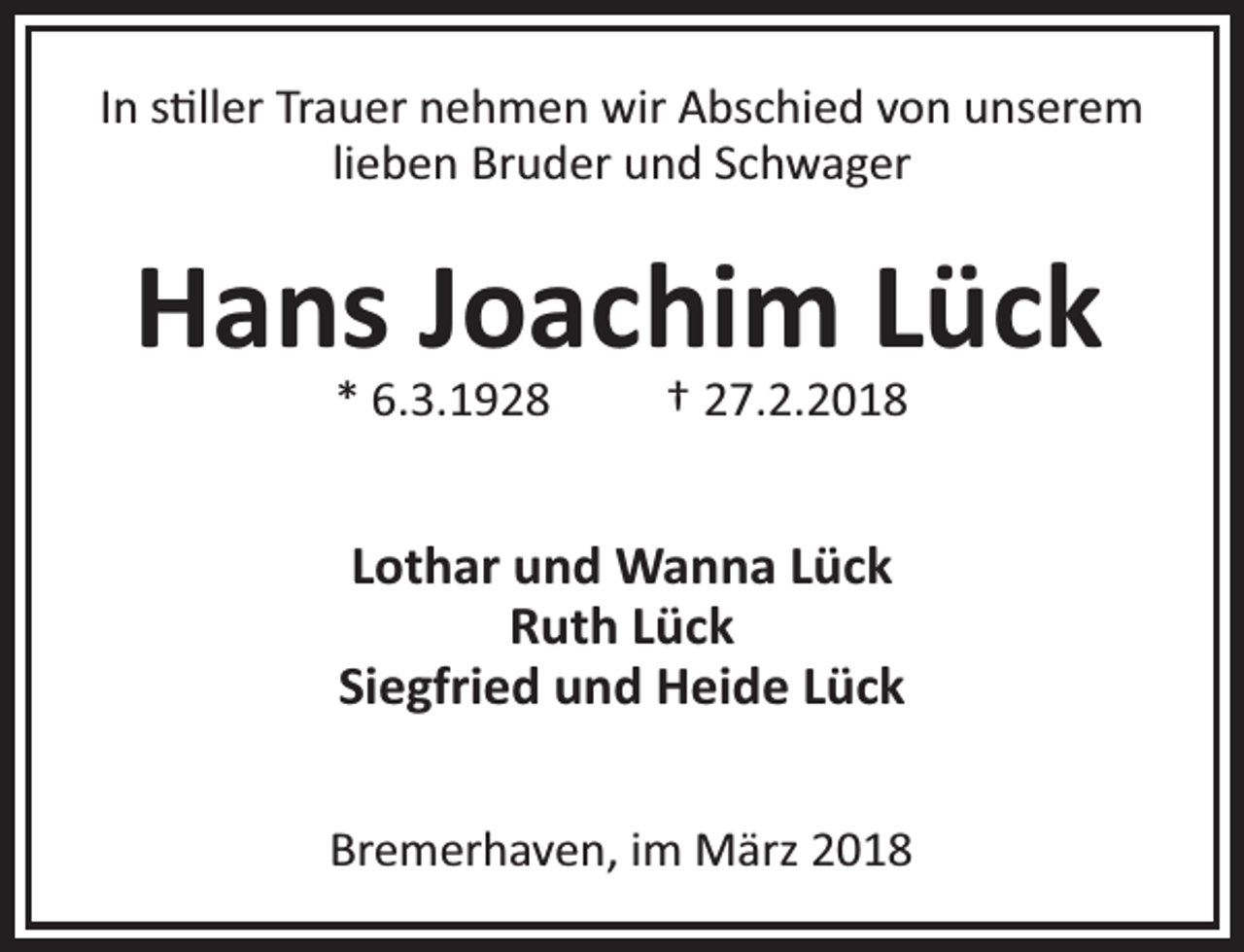 <p>In s ller Trauer nehmen wir Abschied von unserem<br />lieben Bruder und Schwager</p><p>Hans Joachim Lück<br />* 6.3.1928</p><p>† 27.2.2018</p><p>Lothar und Wanna Lück<br />Ruth Lück<br />Siegfried und Heide Lück<br />Bremerhaven, im März 2018</p>