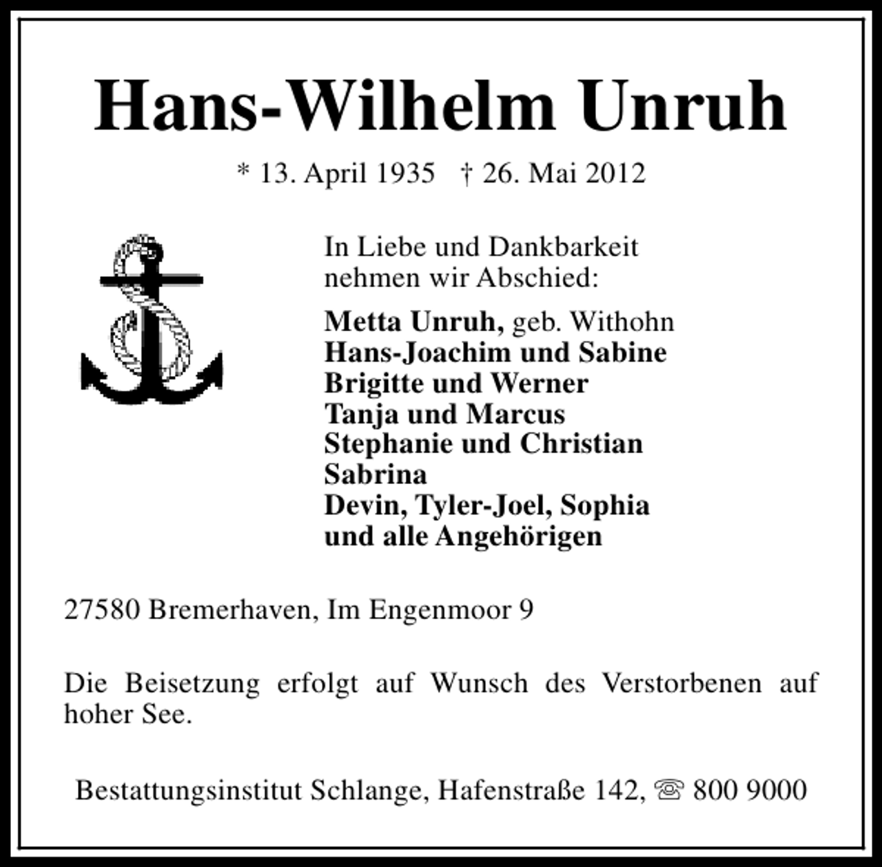 <p>Hans-Wilhelm Unruh<br />* 13. April 1935 † 26. Mai 2012</p><p>In Liebe und Dankbarkeit<br />nehmen wir Abschied:<br />Metta Unruh, geb. Withohn<br />Hans-Joachim und Sabine<br />Brigitte und Werner<br />Tanja und Marcus<br />Stephanie und Christian<br />Sabrina<br />Devin, Tyler-Joel, Sophia<br />und alle Angehörigen<br />27580 Bremerhaven, Im Engenmoor 9<br />Die Beisetzung erfolgt auf Wunsch des Verstorbenen auf<br />hoher See.<br />Bestattungsinstitut Schlange, Hafenstraße 142, s 800 9000</p>