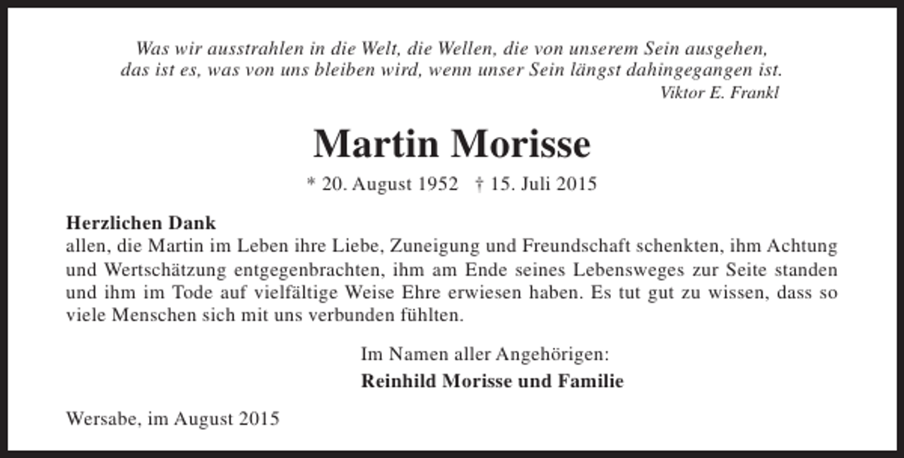 <p>Was wir ausstrahlen in die Welt, die Wellen, die von unserem Sein ausgehen,<br />das ist es, was von uns bleiben wird, wenn unser Sein längst dahingegangen ist.<br />Viktor E. Frankl</p><p>Martin Morisse<br />* 20. August 1952 † 15. Juli 2015<br />Herzlichen Dank<br />allen, die Martin im Leben ihre Liebe, Zuneigung und Freundschaft schenkten, ihm Achtung<br />und Wertschätzung entgegenbrachten, ihm am Ende seines Lebensweges zur Seite standen<br />und ihm im Tode auf vielfältige Weise Ehre erwiesen haben. Es tut gut zu wissen, dass so<br />viele Menschen sich mit uns verbunden fühlten.<br />Im Namen aller Angehörigen:<br />Reinhild Morisse und Familie<br />Wersabe, im August 2015</p>