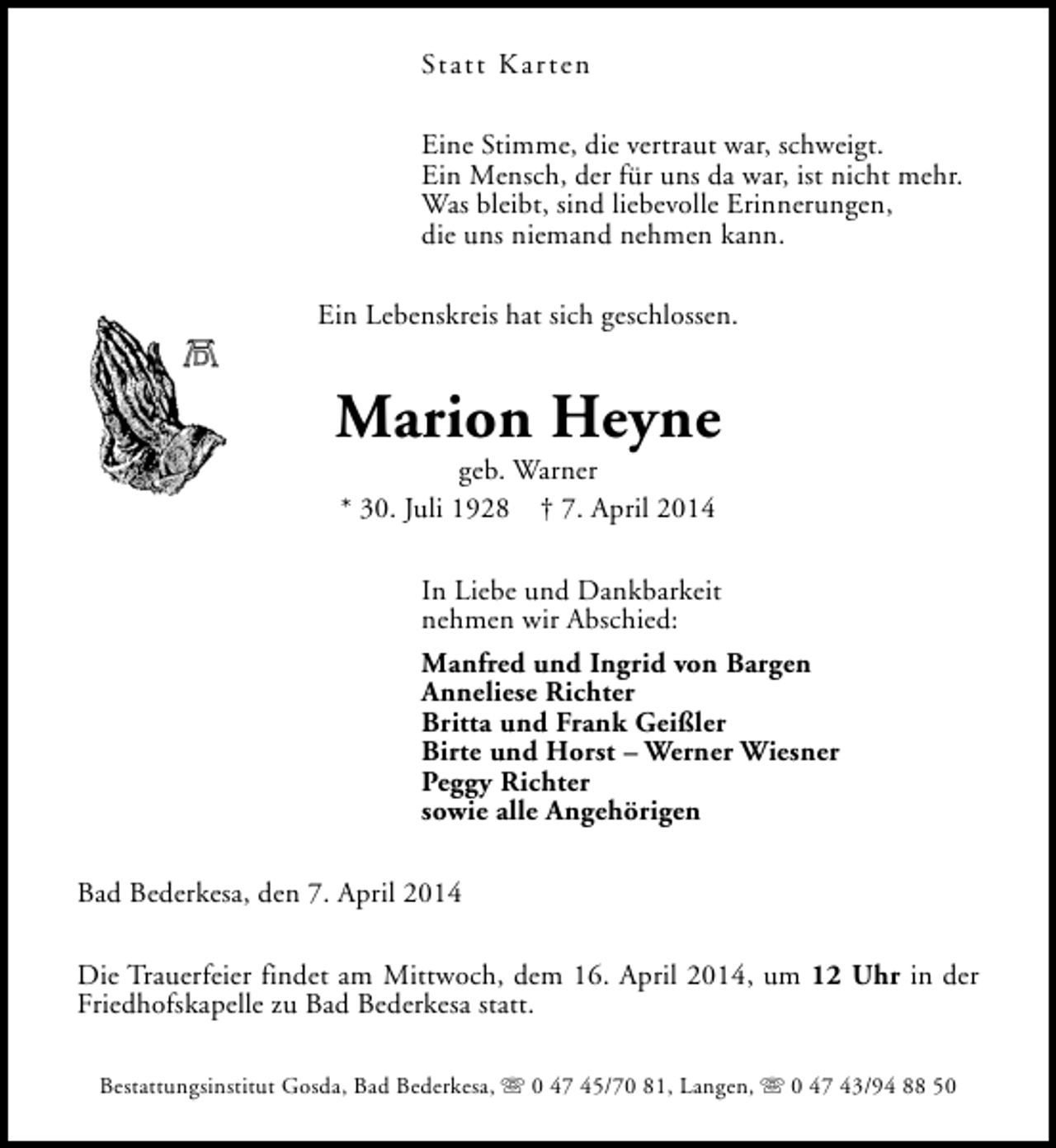 <p>Statt Karten<br />Eine Stimme, die vertraut war, schweigt.<br />Ein Mensch, der für uns da war, ist nicht mehr.<br />Was bleibt, sind liebevolle Erinnerungen,<br />die uns niemand nehmen kann.<br />Ein Lebenskreis hat sich geschlossen.</p><p>Marion Heyne<br />geb. Warner<br />* 30. Juli 1928 † 7. April 2014</p><p>In Liebe und Dankbarkeit<br />nehmen wir Abschied:<br />Manfred und Ingrid von Bargen<br />Anneliese Richter<br />Britta und Frank Geißler<br />Birte und Horst – Werner Wiesner<br />Peggy Richter<br />sowie alle Angehörigen<br />Bad Bederkesa, den 7. April 2014<br />Die Trauerfeier findet am Mittwoch, dem 16. April 2014, um 12 Uhr in der<br />Friedhofskapelle zu Bad Bederkesa statt.<br />Bestattungsinstitut Gosda, Bad Bederkesa, s 0 47 45/70 81, Langen, s 0 47 43/94 88 50</p>
