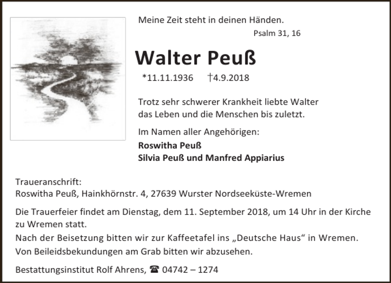 <p>Meine Zeit steht in deinen Händen.<br />Psalm 31, 16</p><p>Walter Peuß<br />*11.11.1936</p><p>†4.9.2018</p><p>Trotz sehr schwerer Krankheit liebte Walter<br />das Leben und die Menschen bis zuletzt.<br />Im Namen aller Angehörigen:<br />Roswitha Peuß<br />Silvia Peuß und Manfred Appiarius<br />Traueranschrift:<br />Roswitha Peuß, Hainkhörnstr. 4, 27639 Wurster Nordseeküste-Wremen<br />Die Trauerfeier findet am Dienstag, dem 11. September 2018, um 14 Uhr in der Kirche<br />zu Wremen statt.<br />Nach der Beisetzung bitten wir zur Kaffeetafel ins „Deutsche Haus“ in Wremen.<br />Von Beileidsbekundungen am Grab bitten wir abzusehen.<br />Bestattungsinstitut Rolf Ahrens,  04742 – 1274</p>