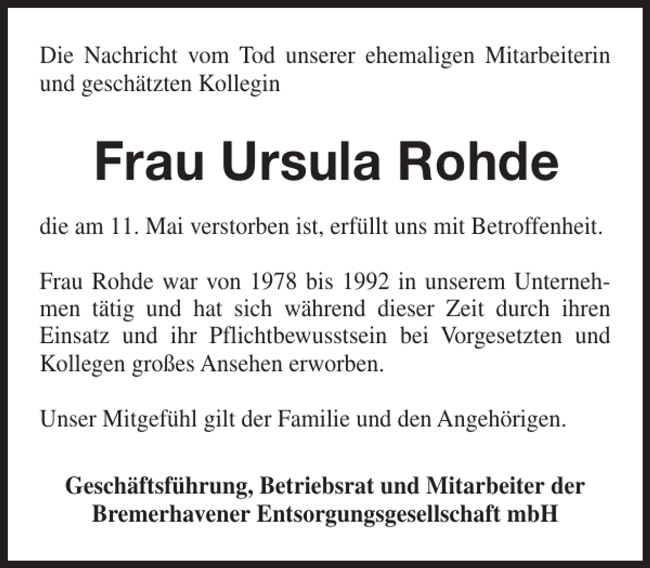 <p>Die Nachricht vom Tod unserer ehemaligen Mitarbeiterin<br />und geschätzten Kollegin</p><p>Frau Ursula Rohde<br />die am 11. Mai verstorben ist, erfüllt uns mit Betroffenheit.<br />Frau Rohde war von 1978 bis 1992 in unserem Unternehmen tätig und hat sich während dieser Zeit durch ihren<br />Einsatz und ihr Pflichtbewusstsein bei Vorgesetzten und<br />Kollegen großes Ansehen erworben.<br />Unser Mitgefühl gilt der Familie und den Angehörigen.<br />Geschäftsführung, Betriebsrat und Mitarbeiter der<br />Bremerhavener Entsorgungsgesellschaft mbH</p>