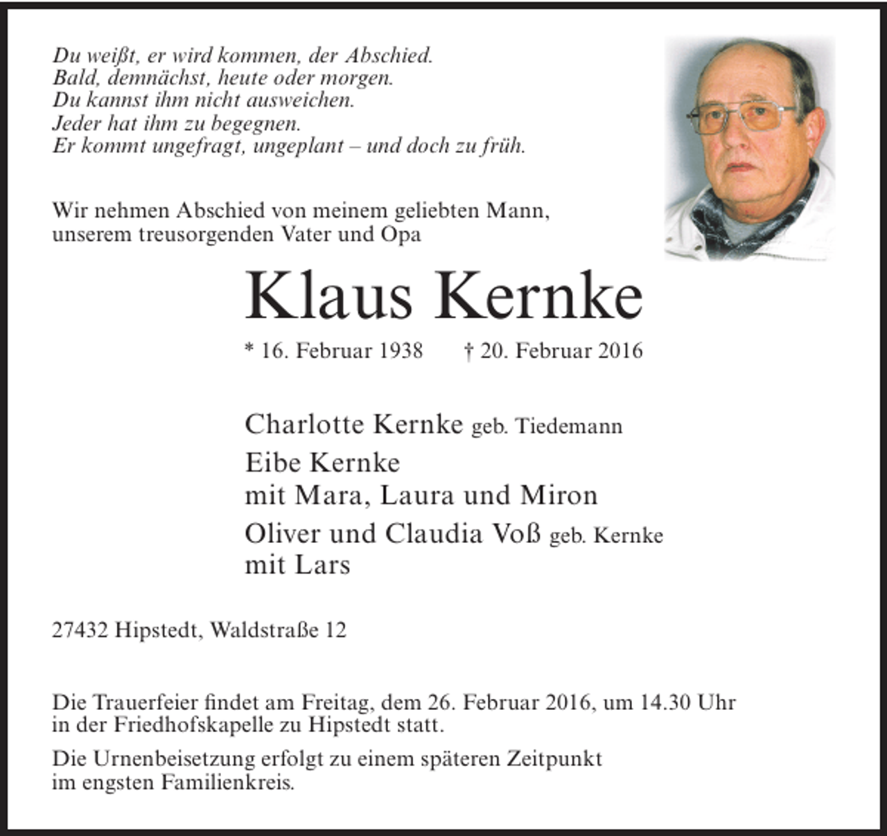 <p>Du weißt, er wird kommen, der Abschied.<br />Bald, demnächst, heute oder morgen.<br />Du kannst ihm nicht ausweichen.<br />Jeder hat ihm zu begegnen.<br />Er kommt ungefragt, ungeplant – und doch zu früh.<br />Wir nehmen Abschied von meinem geliebten Mann,<br />unserem treusorgenden Vater und Opa</p><p>Klaus Kernke<br />* 16. Februar 1938</p><p>† 20. Februar 2016</p><p>Charlotte Kernke geb. Tiedemann<br />Eibe Kernke<br />mit Mara, Laura und Miron<br />Oliver und Claudia Voß geb. Kernke<br />mit Lars<br />27432 Hipstedt, Waldstraße 12<br />Die Trauerfeier findet am Freitag, dem 26. Februar 2016, um 14.30 Uhr<br />in der Friedhofskapelle zu Hipstedt statt.<br />Die Urnenbeisetzung erfolgt zu einem späteren Zeitpunkt<br />im engsten Familienkreis.</p>