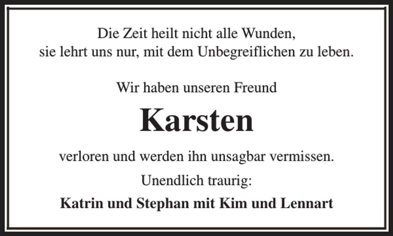 <p>Die Zeit heilt nicht alle Wunden,<br />sie lehrt uns nur, mit dem Unbegreiflichen zu leben.<br />Wir haben unseren Freund</p><p>Karsten<br />verloren und werden ihn unsagbar vermissen.<br />Unendlich traurig:<br />Katrin und Stephan mit Kim und Lennart</p>