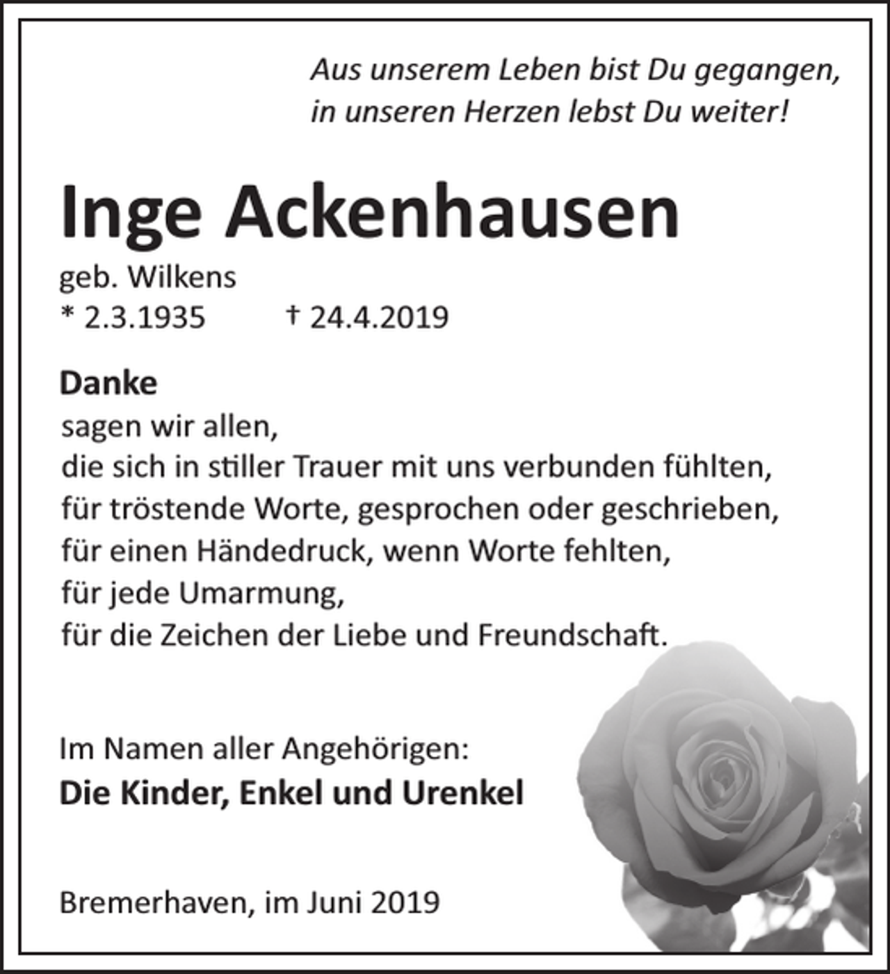 <p>Aus unserem Leben bist Du gegangen,<br />in unseren Herzen lebst Du weiter!</p><p>Inge Ackenhausen<br />geb. Wilkens<br />* 2.3.1935</p><p>† 24.4.2019</p><p>Danke</p><p>sagen wir allen,<br />die sich in s ller Trauer mit uns verbunden fühlten,<br />für tröstende Worte, gesprochen oder geschrieben,<br />für einen Händedruck, wenn Worte fehlten,<br />für jede Umarmung,<br />für die Zeichen der Liebe und Freundscha .</p><p>Im Namen aller Angehörigen:</p><p>Die Kinder, Enkel und Urenkel<br />Bremerhaven, im Juni 2019</p>