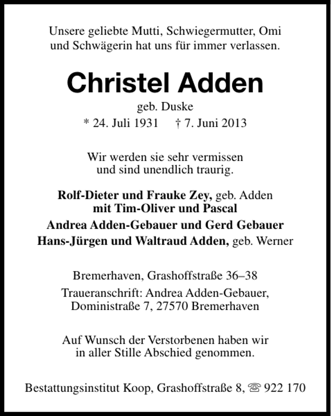 <p>Unsere geliebte Mutti, Schwiegermutter, Omi<br />und Schwägerin hat uns für immer verlassen.</p><p>Christel Adden<br />geb. Duske<br />* 24. Juli 1931 † 7. Juni 2013<br />Wir werden sie sehr vermissen<br />und sind unendlich traurig.<br />Rolf-Dieter und Frauke Zey, geb. Adden<br />mit Tim-Oliver und Pascal<br />Andrea Adden-Gebauer und Gerd Gebauer<br />Hans-Jürgen und Waltraud Adden, geb. Werner<br />Bremerhaven, Grashoffstraße 36–38<br />Traueranschrift: Andrea Adden-Gebauer,<br />Doministraße 7, 27570 Bremerhaven<br />Auf Wunsch der Verstorbenen haben wir<br />in aller Stille Abschied genommen.<br />Bestattungsinstitut Koop, Grashoffstraße 8, s 922 170</p>