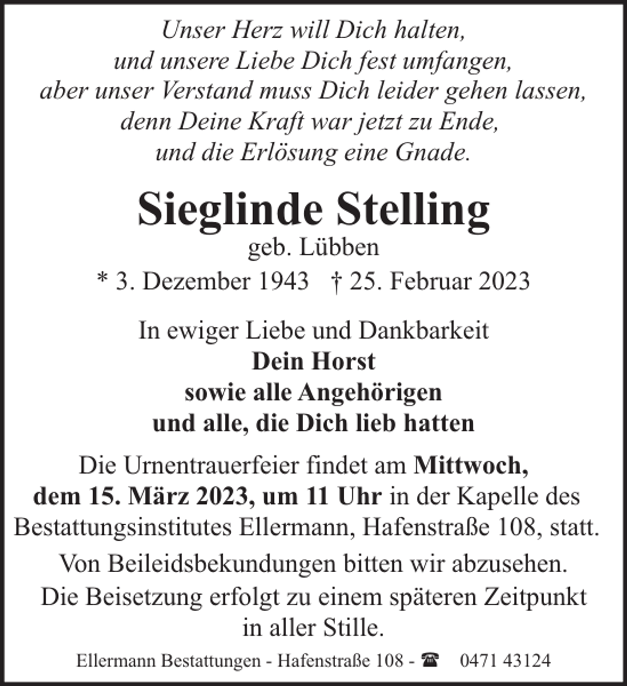 <p>Unser Herz will Dich halten,<br />und unsere Liebe Dich fest umfangen,<br />aber unser Verstand muss Dich leider gehen lassen,<br />denn Deine Kraft war jetzt zu Ende,<br />und die Erlösung eine Gnade.</p><p>Sieglinde Stelling</p><p>geb. Lübben<br />* 3. Dezember 1943 † 25. Februar 2023<br />In ewiger Liebe und Dankbarkeit<br />Dein Horst<br />sowie alle Angehörigen<br />und alle, die Dich lieb hatten<br />Die Urnentrauerfeier findet am Mittwoch,<br />dem 15. März 2023, um 11 Uhr in der Kapelle des<br />Bestattungsinstitutes Ellermann, Hafenstraße 108, statt.<br />Von Beileidsbekundungen bitten wir abzusehen.<br />Die Beisetzung erfolgt zu einem späteren Zeitpunkt<br />in aller Stille.<br />Ellermann Bestattungen - Hafenstraße 108 - ( 0471 43124</p>