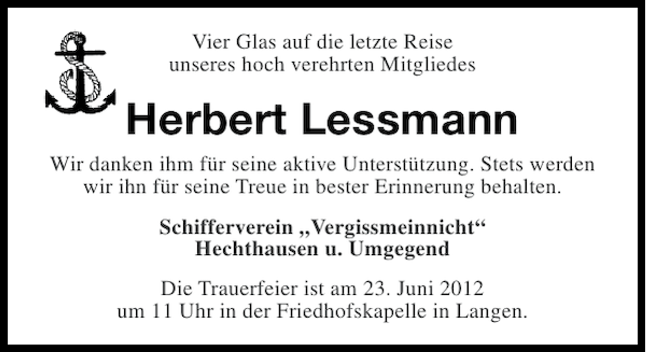<p>Vier Glas auf die letzte Reise<br />unseres hoch verehrten Mitgliedes</p><p>Herbert Lessmann<br />Wir danken ihm für seine aktive Unterstützung. Stets werden<br />wir ihn für seine Treue in bester Erinnerung behalten.<br />Schifferverein „Vergissmeinnicht“<br />Hechthausen u. Umgegend<br />Die Trauerfeier ist am 23. Juni 2012<br />um 11 Uhr in der Friedhofskapelle in Langen.</p>