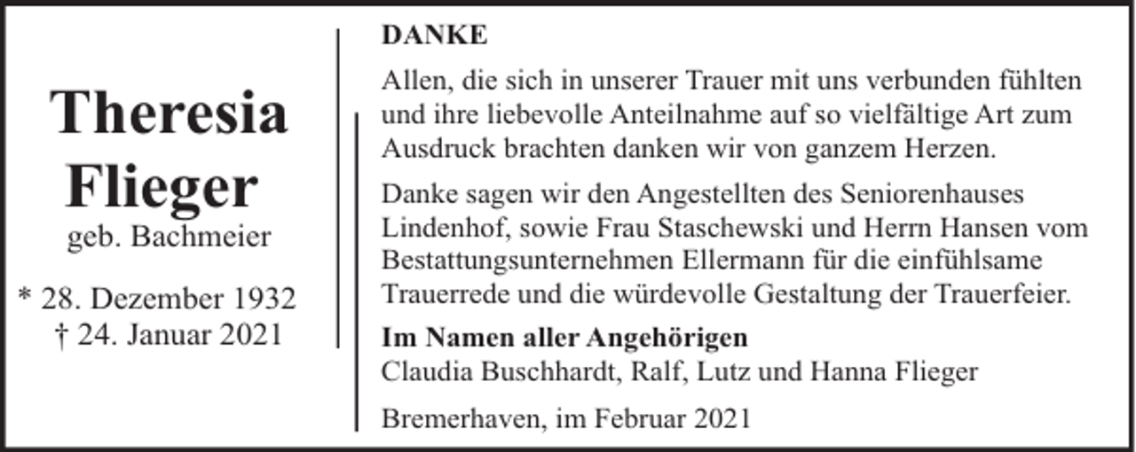 <p>DANKE</p><p>Theresia<br />Flieger<br />geb. Bachmeier</p><p>* 28. Dezember 1932<br />† 24. Januar 2021</p><p>Allen, die sich in unserer Trauer mit uns verbunden fühlten<br />und ihre liebevolle Anteilnahme auf so vielfältige Art zum<br />Ausdruck brachten danken wir von ganzem Herzen.<br />Danke sagen wir den Angestellten des Seniorenhauses<br />Lindenhof, sowie Frau Staschewski und Herrn Hansen vom<br />Bestattungsunternehmen Ellermann für die einfühlsame<br />Trauerrede und die würdevolle Gestaltung der Trauerfeier.<br />Im Namen aller Angehörigen<br />Claudia Buschhardt, Ralf, Lutz und Hanna Flieger<br />Bremerhaven, im Februar 2021</p>