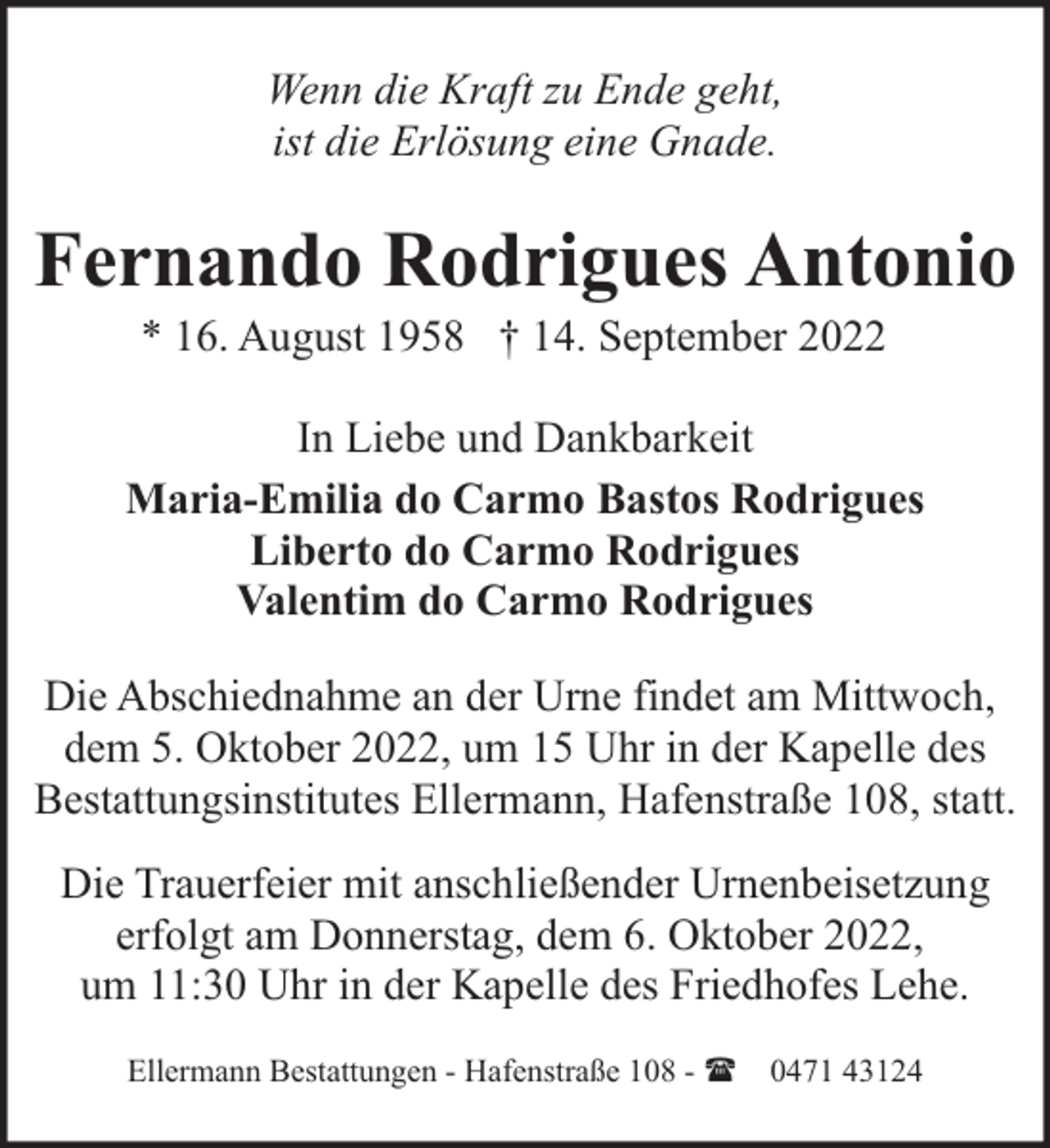 <p>Wenn die Kraft zu Ende geht,<br />ist die Erlösung eine Gnade.</p><p>Fernando Rodrigues Antonio<br />* 16. August 1958 † 14. September 2022</p><p>In Liebe und Dankbarkeit<br />Maria-Emilia do Carmo Bastos Rodrigues<br />Liberto do Carmo Rodrigues<br />Valentim do Carmo Rodrigues<br />Die Abschiednahme an der Urne findet am Mittwoch,<br />dem 5. Oktober 2022, um 15 Uhr in der Kapelle des<br />Bestattungsinstitutes Ellermann, Hafenstraße 108, statt.<br />Die Trauerfeier mit anschließender Urnenbeisetzung<br />erfolgt am Donnerstag, dem 6. Oktober 2022,<br />um 11:30 Uhr in der Kapelle des Friedhofes Lehe.<br />Ellermann Bestattungen - Hafenstraße 108 - ( 0471 43124</p>