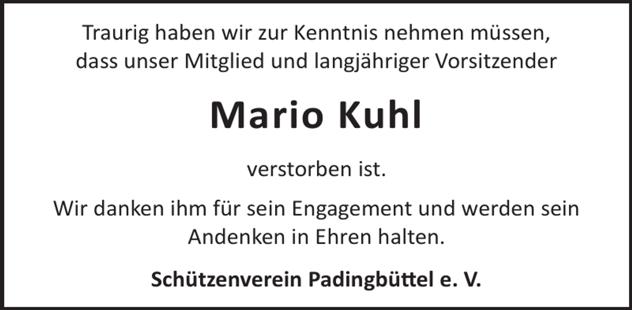 <p>Traurig haben wir zur Kenntnis nehmen müssen,<br />dass unser Mitglied und langjähriger Vorsitzender</p><p>Mario Kuhl<br />verstorben ist.<br />Wir danken ihm für sein Engagement und werden sein<br />Andenken in Ehren halten.<br />Schützenverein Padingbü©el e. V.</p>
