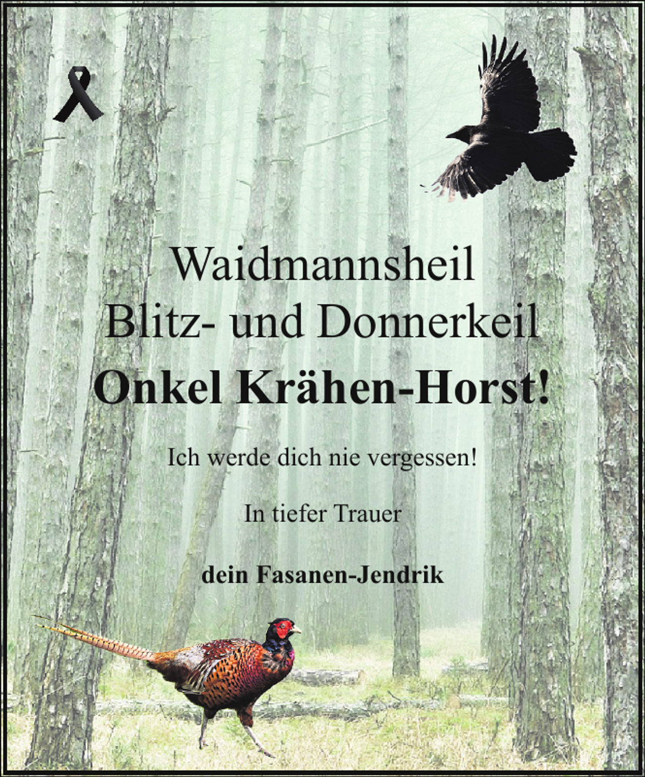 <p>Waidmannsheil<br />Blitz- und Donnerkeil<br />Onkel Krähen-Horst!<br />Ich werde dich nie vergessen!<br />In tiefer Trauer<br />dein Fasanen-Jendrik</p>
