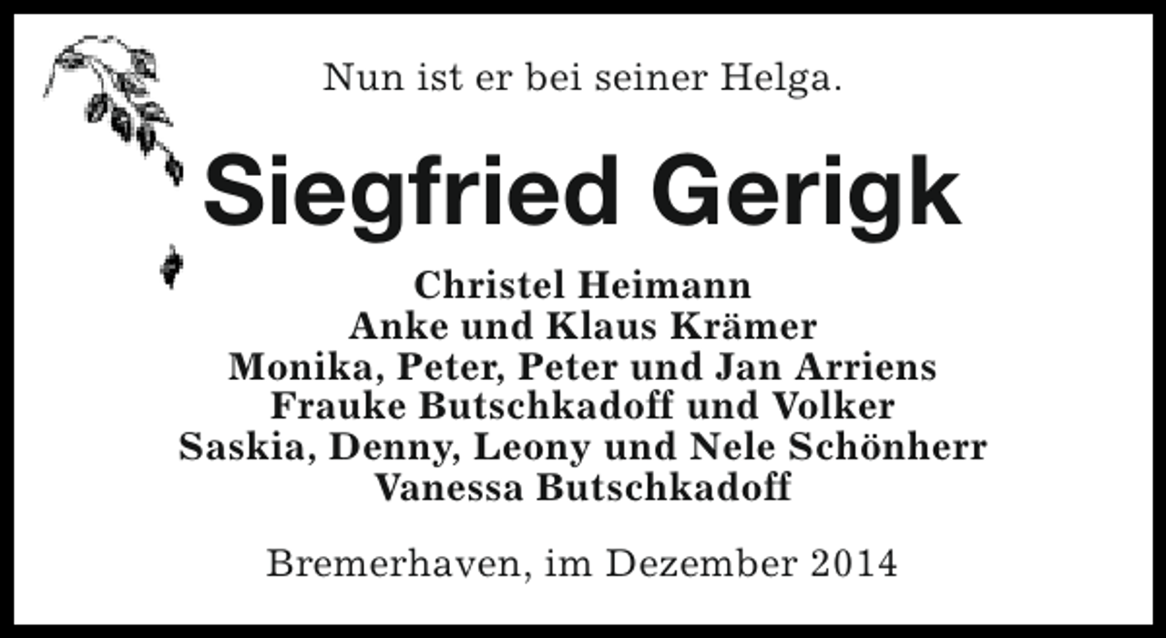 <p>Nun ist er bei seiner Helga.</p><p>Siegfried Gerigk<br />Christel Heimann<br />Anke und Klaus Krämer<br />Monika, Peter, Peter und Jan Arriens<br />Frauke Butschkadoff und Volker<br />Saskia, Denny, Leony und Nele Schönherr<br />Vanessa Butschkadoff<br />Bremerhaven, im Dezember 2014</p>