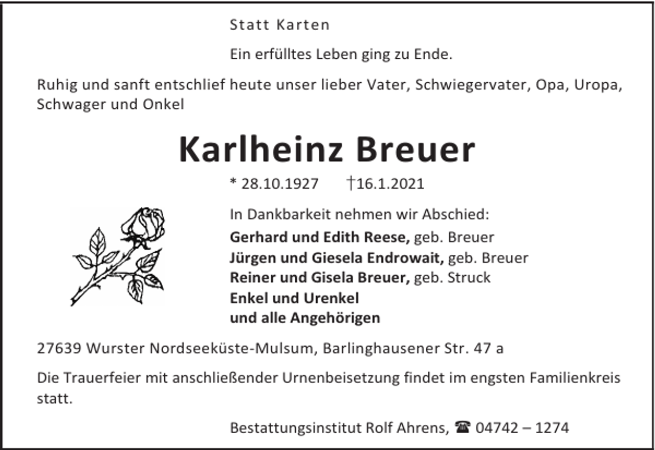<p>St att Ka rt en<br />Ein erfülltes Leben ging zu Ende.<br />Ruhig und sanft entschlief heute unser lieber Vater, Schwiegervater, Opa, Uropa,<br />Schwager und Onkel</p><p>Karlheinz Breuer<br />* 28.10.1927</p><p>†16.1.2021</p><p>In Dankbarkeit nehmen wir Abschied:<br />Gerhard und Edith Reese, geb. Breuer<br />Jürgen und Giesela Endrowait, geb. Breuer<br />Reiner und Gisela Breuer, geb. Struck<br />Enkel und Urenkel<br />und alle Angehörigen<br />27639 Wurster Nordseeküste-Mulsum, Barlinghausener Str. 47 a<br />Die Trauerfeier mit anschließender Urnenbeisetzung findet im engsten Familienkreis<br />statt.<br />Bestattungsinstitut Rolf Ahrens, 04742 – 1274</p>