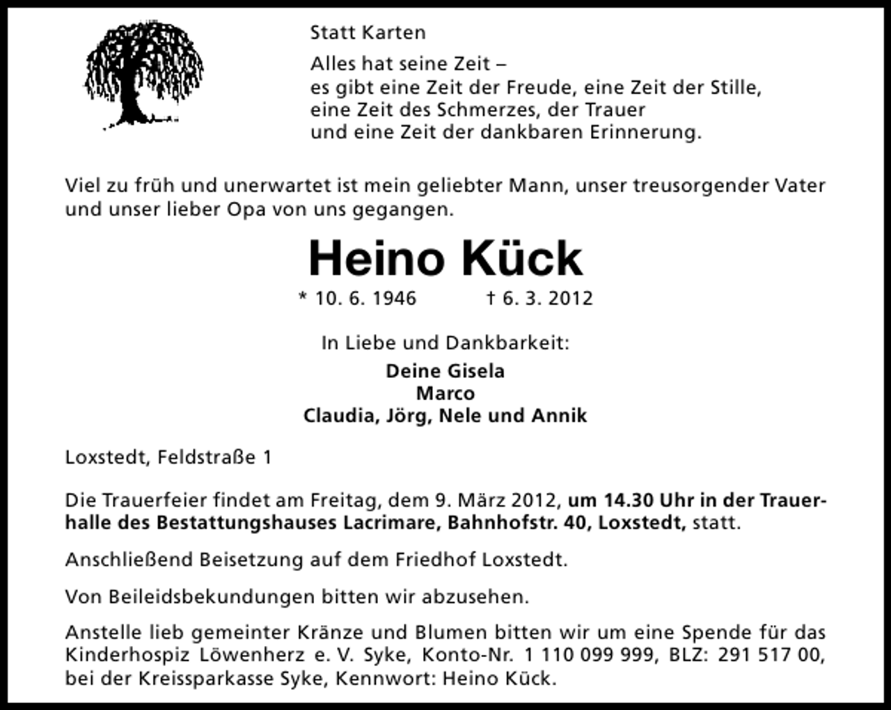 <p>Statt Karten<br />Alles hat seine Zeit –<br />es gibt eine Zeit der Freude, eine Zeit der Stille,<br />eine Zeit des Schmerzes, der Trauer<br />und eine Zeit der dankbaren Erinnerung.<br />Viel zu früh und unerwartet ist mein geliebter Mann, unser treusorgender Vater<br />und unser lieber Opa von uns gegangen.</p>
<p>Heino Kück</p>
<p>* 10. 6. 1946</p>
<p>† 6. 3. 2012</p>
<p>In Liebe und Dankbarkeit:<br />Deine Gisela<br />Marco<br />Claudia, Jörg, Nele und Annik<br />Loxstedt, Feldstraße 1<br />Die Trauerfeier findet am Freitag, dem 9. März 2012, um 14.30 Uhr in der Trauerhalle des Bestattungshauses Lacrimare, Bahnhofstr. 40, Loxstedt, statt.<br />Anschließend Beisetzung auf dem Friedhof Loxstedt.<br />Von Beileidsbekundungen bitten wir abzusehen.<br />Anstelle lieb gemeinter Kränze und Blumen bitten wir um eine Spende für das<br />Kinderhospiz Löwenherz e. V. Syke, Konto-Nr. 19, BLZ: 291 517 00,<br />bei der Kreissparkasse Syke, Kennwort: Heino Kück.</p>