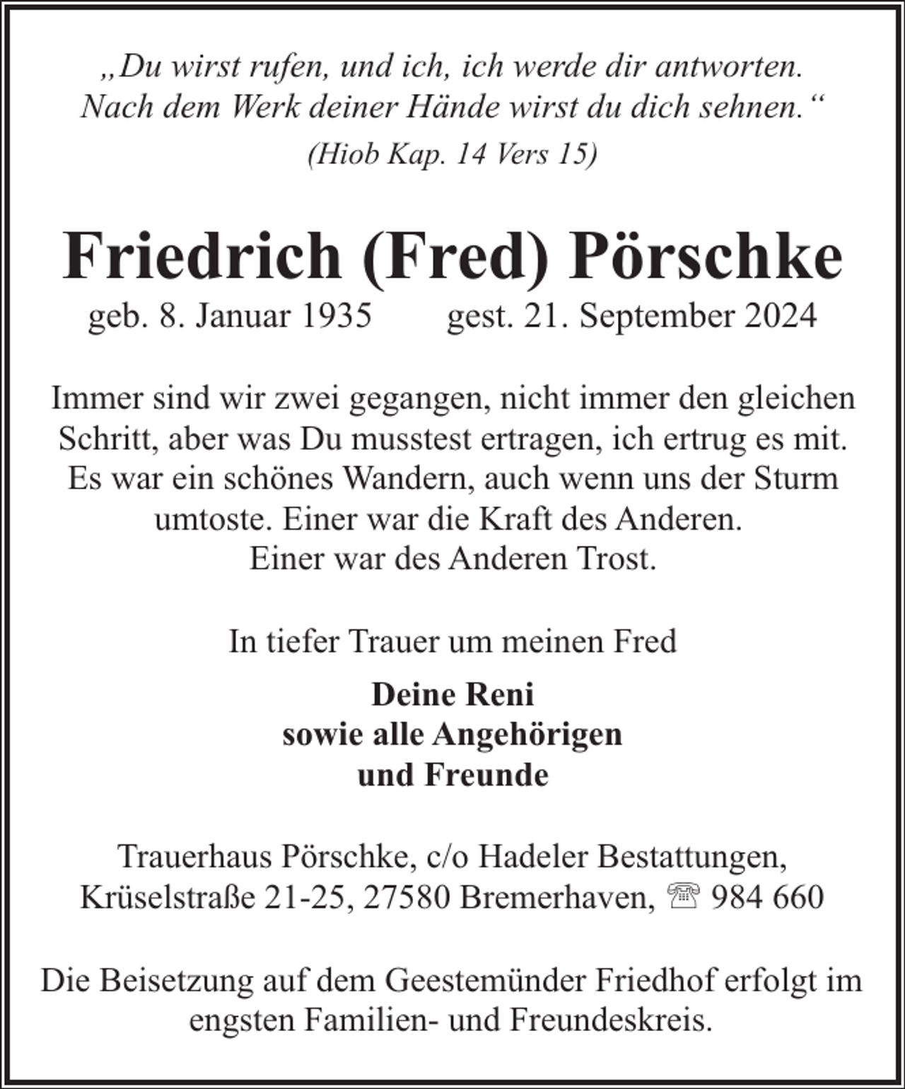 <p>„Du wirst rufen, und ich, ich werde dir antworten.<br />Nach dem Werk deiner Hände wirst du dich sehnen.“<br />(Hiob Kap. 14 Vers 15)</p><p>Friedrich (Fred) Pörschke<br />geb. 8. Januar 1935</p><p>gest. 21. September 2024</p><p>Immer sind wir zwei gegangen, nicht immer den gleichen<br />Schritt, aber was Du musstest ertragen, ich ertrug es mit.<br />Es war ein schönes Wandern, auch wenn uns der Sturm<br />umtoste. Einer war die Kraft des Anderen.<br />Einer war des Anderen Trost.<br />In tiefer Trauer um meinen Fred<br />Deine Reni<br />sowie alle Angehörigen<br />und Freunde<br />Trauerhaus Pörschke, c/o Hadeler Bestattungen,<br />Krüselstraße 21-25, 27580 Bremerhaven, ' 984 660<br />Die Beisetzung auf dem Geestemünder Friedhof erfolgt im<br />engsten Familien- und Freundeskreis.</p>