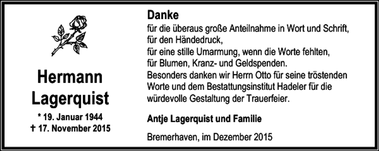 <p>Danke</p><p>Hermann<br />Lagerquist</p><p>* 19. Januar 1944<br />B 17. November 2015</p><p>für die überaus große Anteilnahme in Wort und Schrift,<br />für den Händedruck,<br />für eine stille Umarmung, wenn die Worte fehlten,<br />für Blumen, Kranz- und Geldspenden.<br />Besonders danken wir Herrn Otto für seine tröstenden<br />Worte und dem Bestattungsinstitut Hadeler für die<br />würdevolle Gestaltung der Trauerfeier.<br />Antje Lagerquist und Familie</p><p>Bremerhaven, im Dezember 2015</p>