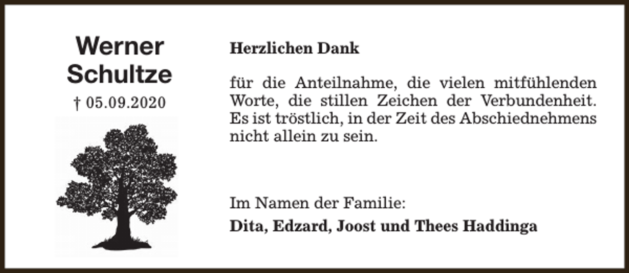 <p>Werner<br />Schultze<br />† 05.09.2020</p><p>Herzlichen Dank<br />für die Anteilnahme, die vielen mitfühlenden<br />Worte, die stillen Zeichen der Verbundenheit.<br />Es ist tröstlich, in der Zeit des Abschiednehmens<br />nicht allein zu sein.</p><p>Im Namen der Familie:<br />Dita, Edzard, Joost und Thees Haddinga</p>