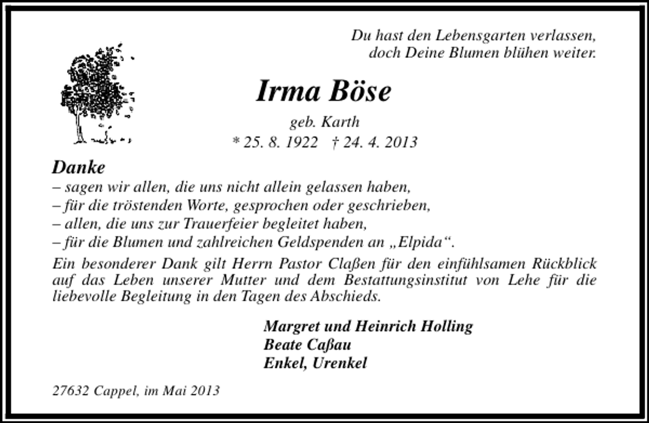 <p>Du hast den Lebensgarten verlassen,<br />doch Deine Blumen blühen weiter.</p><p>Irma Böse</p><p>geb. Karth<br />* 25. 8. 1922 † 24. 4. 2013</p><p>Danke</p><p>– sagen wir allen, die uns nicht allein gelassen haben,<br />– für die tröstenden Worte, gesprochen oder geschrieben,<br />– allen, die uns zur Trauerfeier begleitet haben,<br />– für die Blumen und zahlreichen Geldspenden an „Elpida“.<br />Ein besonderer Dank gilt Herrn Pastor Claßen für den einfühlsamen Rückblick<br />auf das Leben unserer Mutter und dem Bestattungsinstitut von Lehe für die<br />liebevolle Begleitung in den Tagen des Abschieds.<br />Margret und Heinrich Holling<br />Beate Caßau<br />Enkel, Urenkel<br />27632 Cappel, im Mai 2013</p>