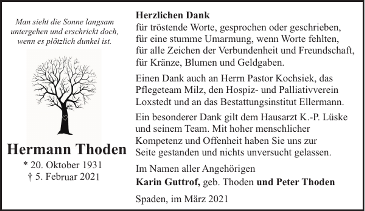 <p>Man sieht die Sonne langsam<br />untergehen und erschrickt doch,<br />wenn es plötzlich dunkel ist.</p><p>Hermann Thoden<br />* 20. Oktober 1931<br />† 5. Februar 2021</p><p>Herzlichen Dank<br />für tröstende Worte, gesprochen oder geschrieben,<br />für eine stumme Umarmung, wenn Worte fehlten,<br />für alle Zeichen der Verbundenheit und Freundschaft,<br />für Kränze, Blumen und Geldgaben.<br />Einen Dank auch an Herrn Pastor Kochsiek, das<br />Pflegeteam Milz, den Hospiz- und Palliativverein<br />Loxstedt und an das Bestattungsinstitut Ellermann.<br />Ein besonderer Dank gilt dem Hausarzt K.-P. Lüske<br />und seinem Team. Mit hoher menschlicher<br />Kompetenz und Offenheit haben Sie uns zur<br />Seite gestanden und nichts unversucht gelassen.<br />Im Namen aller Angehörigen<br />Karin Guttrof, geb. Thoden und Peter Thoden<br />Spaden, im März 2021</p>