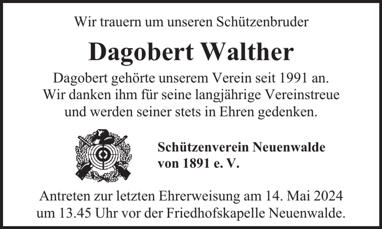 <p>Wir trauern um unseren Schützenbruder</p><p>Dagobert Walther</p><p>Dagobert gehörte unserem Verein seit 1991 an.<br />Wir danken ihm für seine langjährige Vereinstreue<br />und werden seiner stets in Ehren gedenken.<br />Schützenverein Neuenwalde<br />von 1891 e. V.</p><p>Antreten zur letzten Ehrerweisung am 14. Mai 2024<br />um 13.45 Uhr vor der Friedhofskapelle Neuenwalde.</p>