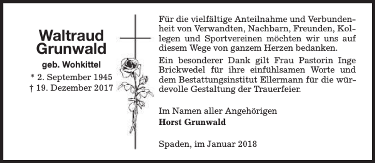 <p>Waltraud<br />Grunwald</p><p>geb. Wohkittel<br />* 2. September 1945<br />† 19. Dezember 2017</p><p>Für die vielfältige Anteilnahme und Verbundenheit von Verwandten, Nachbarn, Freunden, Kollegen und Sportvereinen möchten wir uns auf<br />diesem Wege von ganzem Herzen bedanken.<br />Ein besonderer Dank gilt Frau Pastorin Inge<br />Brickwedel für ihre einfühlsamen Worte und<br />dem Bestattungsinstitut Ellermann für die würdevolle Gestaltung der Trauerfeier.<br />Im Namen aller Angehörigen<br />Horst Grunwald<br />Spaden, im Januar 2018</p>