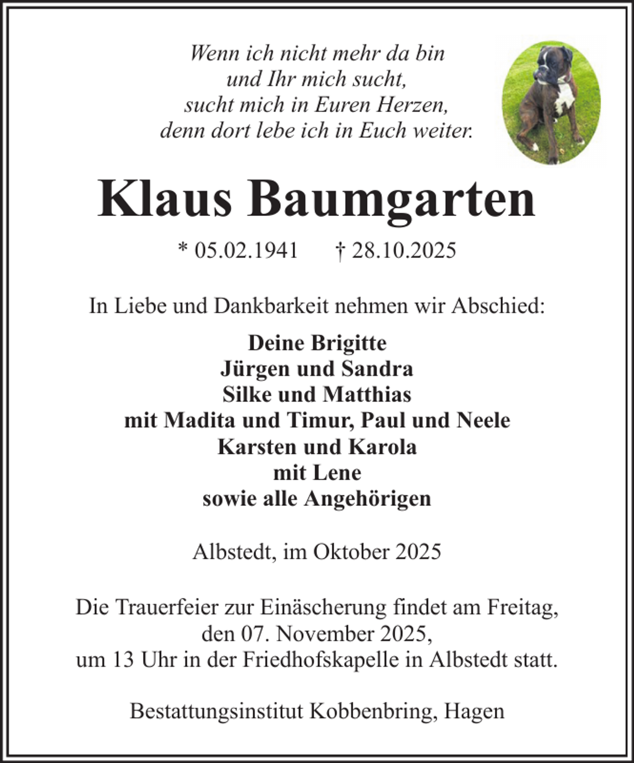 <p>Wenn ich nicht mehr da bin<br />und Ihr mich sucht,<br />sucht mich in Euren Herzen,<br />denn dort lebe ich in Euch weiter.</p><p>Klaus Baumgarten<br />* 05.02.1941</p><p>† 28.10.2025</p><p>In Liebe und Dankbarkeit nehmen wir Abschied:<br />Deine Brigitte<br />Jürgen und Sandra<br />Silke und Matthias<br />mit Madita und Timur, Paul und Neele<br />Karsten und Karola<br />mit Lene<br />sowie alle Angehörigen<br />Albstedt, im Oktober 2025<br />Die Trauerfeier zur Einäscherung findet am Freitag,<br />den 07. November 2025,<br />um 13 Uhr in der Friedhofskapelle in Albstedt statt.<br />Bestattungsinstitut Kobbenbring, Hagen</p>
