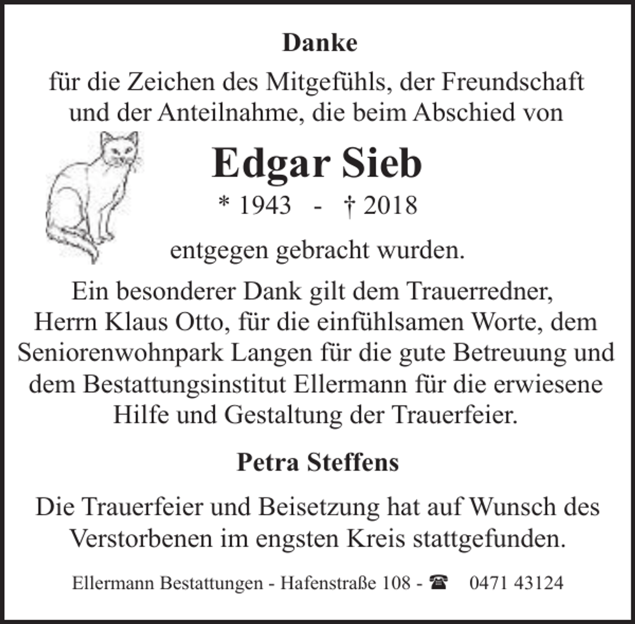 <p>Danke<br />für die Zeichen des Mitgefühls, der Freundschaft<br />und der Anteilnahme, die beim Abschied von</p><p>Edgar Sieb<br />* 1943 - † 2018</p><p>entgegen gebracht wurden.<br />Ein besonderer Dank gilt dem Trauerredner,<br />Herrn Klaus Otto, für die einfühlsamen Worte, dem<br />Seniorenwohnpark Langen für die gute Betreuung und<br />dem Bestattungsinstitut Ellermann für die erwiesene<br />Hilfe und Gestaltung der Trauerfeier.<br />Petra Steffens<br />Die Trauerfeier und Beisetzung hat auf Wunsch des<br />Verstorbenen im engsten Kreis stattgefunden.<br />Ellermann Bestattungen - Hafenstraße 108 - (</p><p>0471 43124</p>