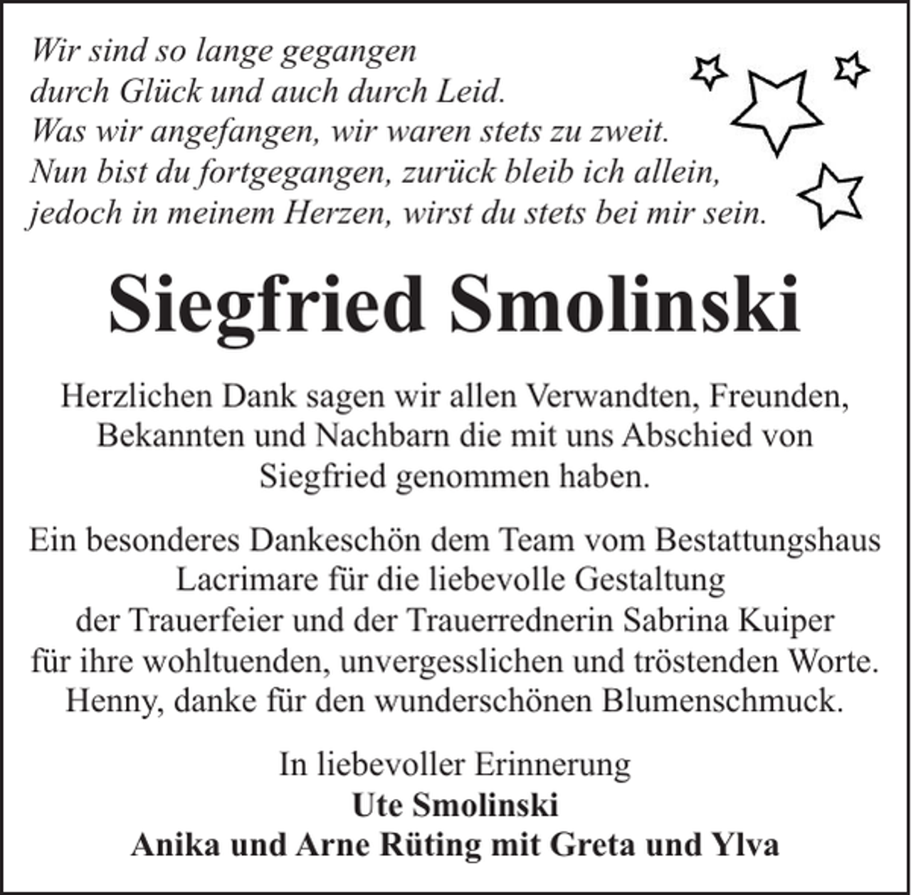 <p>Wir sind so lange gegangen<br />durch Glück und auch durch Leid.<br />Was wir angefangen, wir waren stets zu zweit.<br />Nun bist du fortgegangen, zurück bleib ich allein,<br />jedoch in meinem Herzen, wirst du stets bei mir sein.</p><p>Siegfried Smolinski<br />Herzlichen Dank sagen wir allen Verwandten, Freunden,<br />Bekannten und Nachbarn die mit uns Abschied von<br />Siegfried genommen haben.<br />Ein besonderes Dankeschön dem Team vom Bestattungshaus<br />Lacrimare für die liebevolle Gestaltung<br />der Trauerfeier und der Trauerrednerin Sabrina Kuiper<br />für ihre wohltuenden, unvergesslichen und tröstenden Worte.<br />Henny, danke für den wunderschönen Blumenschmuck.<br />In liebevoller Erinnerung<br />Ute Smolinski<br />Anika und Arne Rüting mit Greta und Ylva</p>