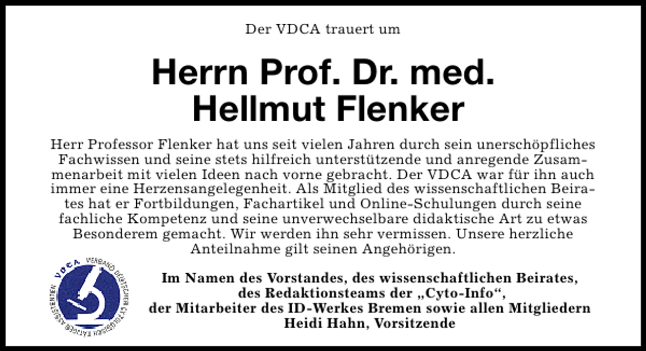<p>Der VDCA trauert um</p><p>Herrn Prof. Dr. med.<br />Hellmut Flenker<br />Herr Professor Flenker hat uns seit vielen Jahren durch sein unerschöpfliches<br />Fachwissen und seine stets hilfreich unterstützende und anregende Zusammenarbeit mit vielen Ideen nach vorne gebracht. Der VDCA war für ihn auch<br />immer eine Herzensangelegenheit. Als Mitglied des wissenschaftlichen Beirates hat er Fortbildungen, Fachartikel und Online-Schulungen durch seine<br />fachliche Kompetenz und seine unverwechselbare didaktische Art zu etwas<br />Besonderem gemacht. Wir werden ihn sehr vermissen. Unsere herzliche<br />Anteilnahme gilt seinen Angehörigen.<br />Im Namen des Vorstandes, des wissenschaftlichen Beirates,<br />des Redaktionsteams der „Cyto-Info“,<br />der Mitarbeiter des ID-Werkes Bremen sowie allen Mitgliedern<br />Heidi Hahn, Vorsitzende</p>