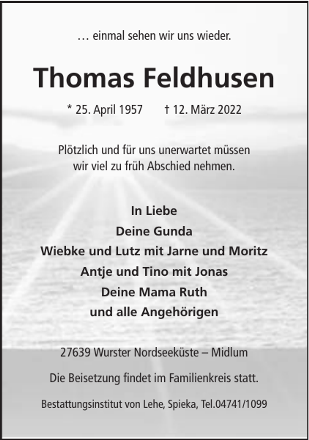 <p>… einmal sehen wir uns wieder.</p><p>Thomas Feldhusen<br />* 25. April 1957</p><p>† 12. März 2022</p><p>Plötzlich und für uns unerwartet müssen<br />wir viel zu früh Abschied nehmen.<br />In Liebe<br />Deine Gunda<br />Wiebke und Lutz mit Jarne und Moritz<br />Antje und Tino mit Jonas<br />Deine Mama Ruth<br />und alle Angehörigen<br />27639 Wurster Nordseeküste – Midlum<br />Die Beisetzung findet im Familienkreis statt.<br />Bestattungsinstitut von Lehe, Spieka, Tel.04741/1099</p>