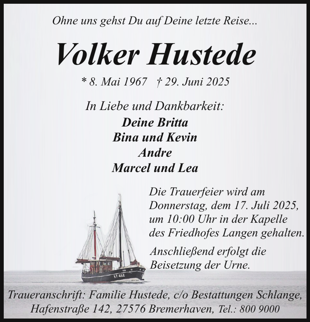 <p>Ohne uns gehst Du auf Deine letzte Reise...</p><p>Volker Hustede<br />* 8. Mai 1967 † 29. Juni 2025</p><p>In Liebe und Dankbarkeit:<br />Deine Britta<br />Bina und Kevin<br />Andre<br />Marcel und Lea<br />Die Trauerfeier wird am<br />Donnerstag, dem 17. Juli 2025,<br />um 10:00 Uhr in der Kapelle<br />des Friedhofes Langen gehalten.<br />Anschließend erfolgt die<br />Beisetzung der Urne.<br />Traueranschrift: Familie Hustede, c/o Bestattungen Schlange,<br />Hafenstraße 142, 27576 Bremerhaven, Tel.: 800 9000</p>
