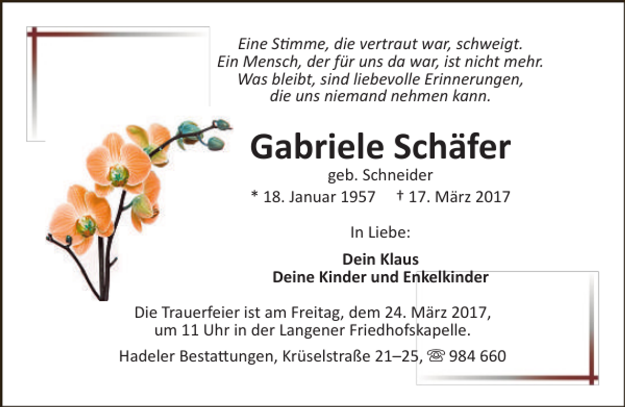 <p>Eine Stimme, die vertraut war, schweigt.<br />Ein Mensch, der für uns da war, ist nicht mehr.<br />Was bleibt, sind liebevolle Erinnerungen,<br />die uns niemand nehmen kann.</p><p>Gabriele Schäfer<br />geb. Schneider<br />* 18. Januar 1957 † 17. März 2017<br />In Liebe:<br />Dein Klaus<br />Deine Kinder und Enkelkinder<br />Die Trauerfeier ist am Freitag, dem 24. März 2017,<br />um 11 Uhr in der Langener Friedhofskapelle.<br />Hadeler Bestattungen, Krüselstraße 21–25,  984 660</p>