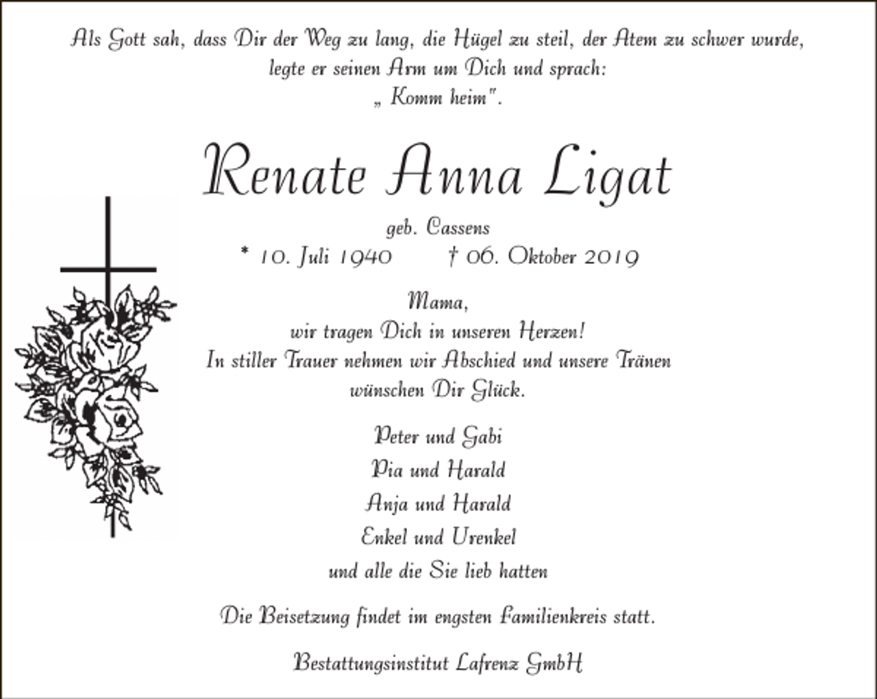<p>Als Gott sah, dass Dir der Weg zu lang, die Hügel zu steil, der Atem zu schwer wurde,<br />legte er seinen Arm um Dich und sprach:<br />„ Komm heim“.</p><p>Renate Anna Ligat<br />geb. Cassens<br />* 10. Juli 1940<br />† 06. Oktober 2019</p><p>Mama,<br />wir tragen Dich in unseren Herzen!<br />In stiller Trauer nehmen wir Abschied und unsere Tränen<br />wünschen Dir Glück.<br />Peter und Gabi<br />Pia und Harald<br />Anja und Harald<br />Enkel und Urenkel<br />und alle die Sie lieb hatten<br />Die Beisetzung findet im engsten Familienkreis statt.<br />Bestattungsinstitut Lafrenz GmbH</p>